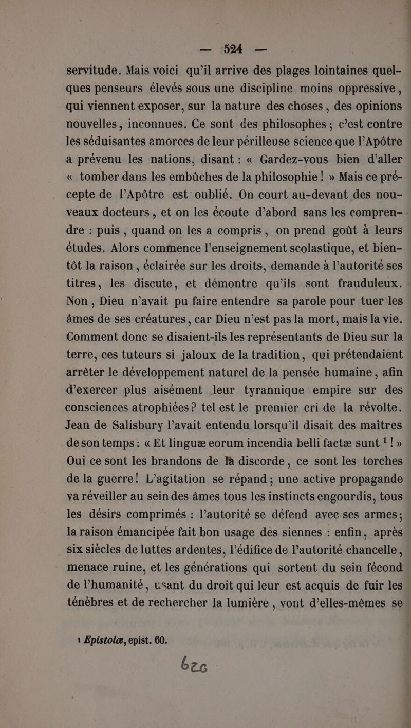 servitude. Mais voici qu’il arrive des plages lointaines quel- ques penseurs élevés sous une discipline moins oppressive , qui viennent exposer, sur la nature des choses , des opinions les séduisantes amorces de leur périlleuse science que l’Apôtre a prévenu les nations, disant : « Gardez-vous bien d’aller « tomber dans les embûches de la philosophie ! » Mais ce pré- cepte de l’Apôtre est oublié. On court au-devant des nou- veaux docteurs , et on les écoute d’abord sans les compren- dre : puis, quand on les a compris, on prend goût à leurs études. Alors commence l’enseignement scolastique, et bien- tôt la raison, éclairée sur les droits, demande à l’autorité ses Non , Dieu n'avait pu faire entendre sa parole pour tuer les âmes de ses créatures, car Dieu n’est pas la mort, mais la vie. Comment donc se disaient-ils les représentants de Dieu sur la arrêter le développement naturel de la pensée humaine, afin d'exercer plus aisément leur tyrannique empire sur des consciences atrophiées ? tel est le premier cri de la révolte. Jean de Salisbury l'avait entendu lorsqu'il disait des maitres de son temps : « Et linguæ eorum incendia belli factæ sunt ! ! » Oui ce sont les brandons de la discorde, ce sont les torches de la guerre! L’agitation se répand; une active propagande va réveiller au sein des âmes tous les instincts engourdis, tous les désirs comprimés : l’autorité se défend avec ses armes ; la raison émancipée fait bon usage des siennes : enfin, après six siècles de luttes ardentes, l'édifice de l'autorité chancelle, menace ruine, et les générations qui sortent du sein fécond de l’humanité, usant du droit qui leur est acquis de fuir les ténèbres et de rechercher la lumière , vont d’elles-mêmes se 1 Epistolæ, epist. 60. bre “