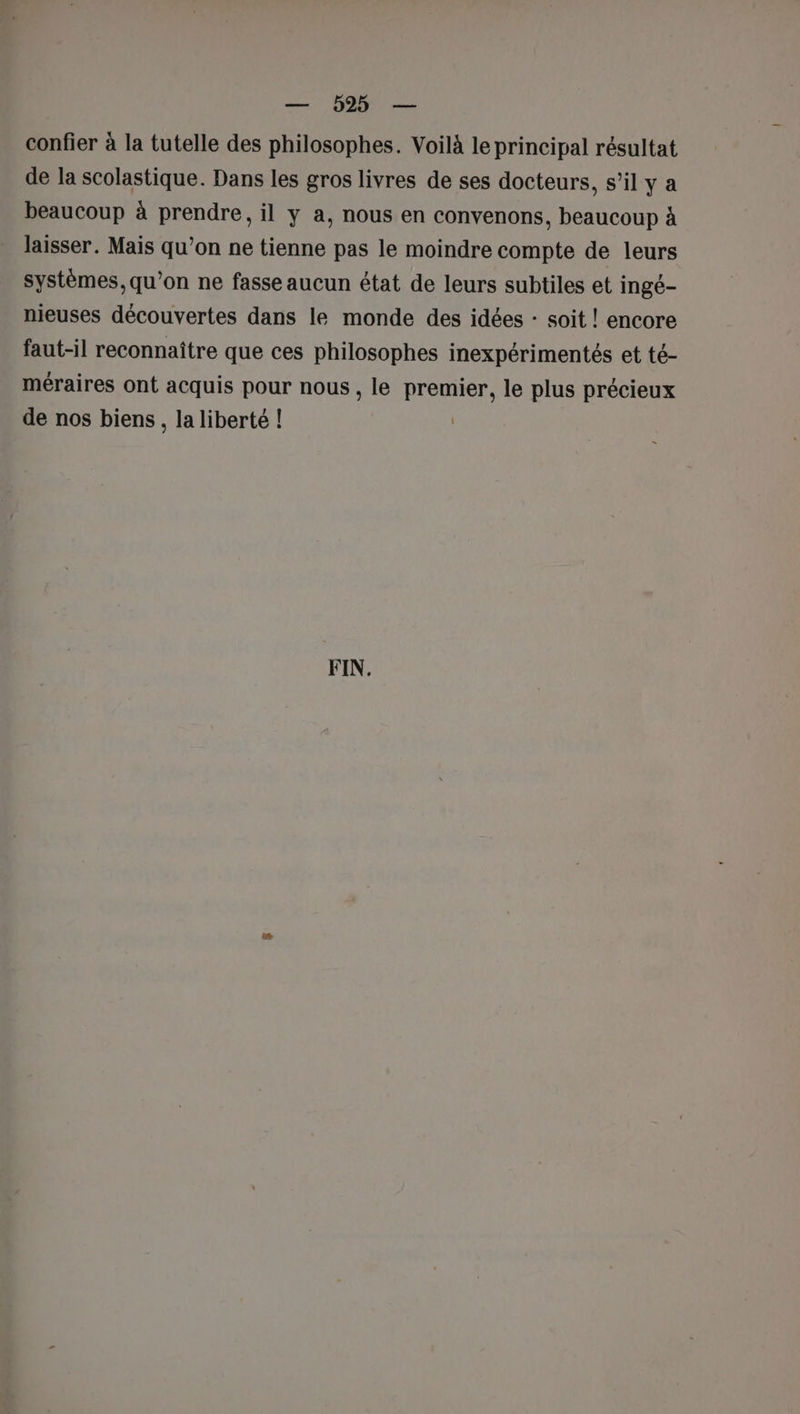 — 0925 — confier à la tutelle des philosophes. Voilà le principal résultat de la scolastique. Dans les gros livres de ses docteurs, s’il ya beaucoup à prendre, il y a, nous en convenons, beaucoup à laisser. Mais qu’on ne tienne pas le moindre compte de leurs systèmes, qu’on ne fasse aucun état de leurs subtiles et ingé- nieuses découvertes dans le monde des idées : soit ! encore faut-il reconnaître que ces philosophes inexpérimentés et té- méraires ont acquis pour nous , le premier, le plus précieux de nos biens, la liberté ! | FIN.