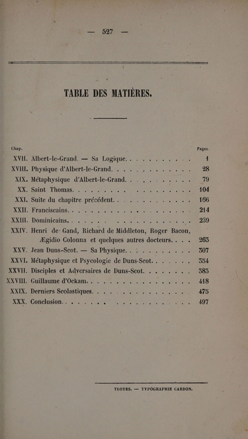 Chap. TABLE DES MATIÈRES, Pages. Albert-le-Grand. — Sa Logique. . . . . , . . . . . 4 roysqued'AlDert-le-Grand: 5e er Tee he 28 Métaphysique d’Albert-le-Grand. . . , . . . A Le ET PATES TOMATE MAS IN er TER De 104 Guite du, chapitre, précédent, 60250 RL Se 166 P'ÉHDCIS COTES Ven A AR ET NE SR TRSE 214 LOTIR CORRE LR SE RCE ESP des 239 Henri de: Gand, Richard de Middleton, Roger Bacon, Ægidio Colonna et quelques autres docteurs. . . . 263 Jean Duns-Scot. — Sa Physique. . . . . . . . . . . 307 Métaphysique et Psycologie de Duns-Scot. . . . . . . 394 Disciples et Adversaires de Duns-Scot. . . . , . . . 383 Daiuue LOCALE ne le AR ON 18 Derniers Scolasliquesz 4% 0 mis , LRU 475 PORGIUMIOR TRS ee re ae Puy UESE Ki 497 TROYES. — TYPOGRAPHIE CARDON,