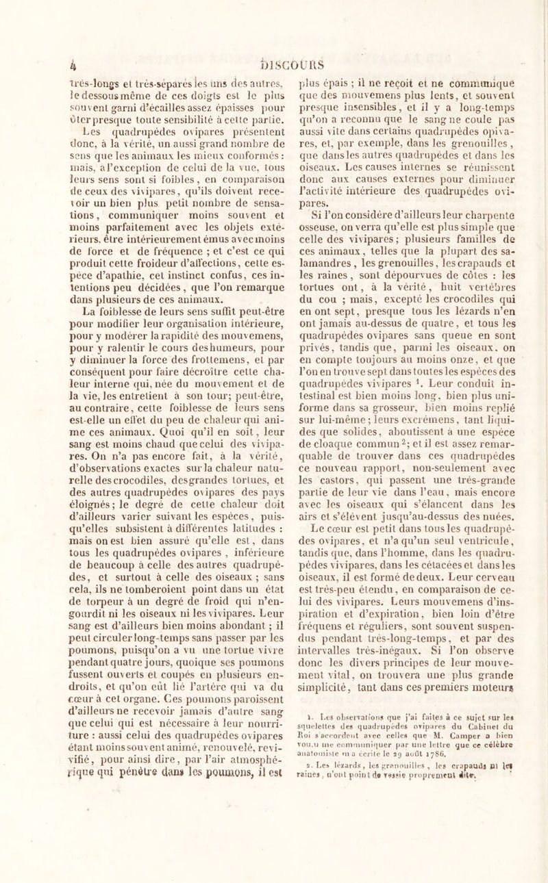 très-longs et très-séparés les uns des autres, le dessous même de ces doigts est le plus souvent garni d’écailles assez épaisses pour ùtcr presque toute sensibilité à cette partie. Les quadrupèdes ovipares présentent donc, à la vérité, un aussi grand nombre de sens que les animaux les mieux conformés : mais, aJ’cxcepiion de celui de la vue, tous leurs sens sont si foibles, en comparaison de ceux des vivipares, qu’ils doivent rece- toirunbien plus petit nombre de sensa- tions, communiquer moins souvent et moins parfaitement avec les objets exté- rieurs, être intérieurement émus avec moins de force et de fréquence ; et c’est ce qui produit cette froideur d’alfections, cette es- pèce d’apathie, cet instinct confus, ces in- tentions peu décidées, que l’on remarque dans plusieurs de ces animaux. La foiblesse de leurs sens suffit peut-être pour modifier leur organisation intérieure, pour y modérer la rapidité des mouvemens, pour y ralentir le cours deshumeurs, pour y diminuer la force des frottemens, et par conséquent pour faire décroître cette cha- leur interne qui, née du mouvement et de la vie, les entretient à son tour; peut-être, au contraire, cette foiblesse de leurs sens est-elle un etfet du peu de chaleur qui ani- me ces animaux. Quoi qu’il en soit, leur sang est moins chaud que celui des vivipa- res. On n’a pas encore fait, à la vérité, d’observations exactes sur la chaleur natu- relle des crocodiles, des grandes tortues, et des autres quadrupèdes ovipares des pays éloignés; le degré de cette chaleur doit d’ailleurs varier suivant les espèces , puis- qu’elles subsistent à différentes latitudes : mais on est bien assuré qu’elle est, dans tous les quadrupèdes ovipares , inférieure de beaucoup à celle des autres quadrupè- des, et surtout à celle des oiseaux ; sans cela, ils ne tomberaient point dans un état de torpeur à un degré de froid qui n’en- gourdit ni les oiseaux ni les vivipares. Leur sang est d’ailleurs bien moins abondant ; il peut circuler long-temps sans passer par les poumons, puisqu’on a vu une tortue vivre pendant quatre jours, quoique ses poumons fussent ouverts et coupés en plusieurs en- droits, et qu’on eut lié l’artère qui va du cœur à cet organe. Ces poumons paraissent d’ailleurs ne recevoir jamais d’autre sang que celui qui est nécessaire à leur nourri- ture : aussi celui des quadrupèdes ovipares étant moins souvent animé, renouvelé, revi- vifié, pour ainsi dire, par l’air atmosphé- rique qui pénètre dan» les poumons, il est plus épais ; il ne reçoit et ne communiqué que des mouvemens plus lents, et souvent presque insensibles, et il y a long-temps qu’on a reconnu que le sang ne coule pas aussi vite dans certains quadrupèdes opiva- res, et, par exemple, dans les grenouilles , que dans les autres quadrupèdes et dans les oiseaux. Les causes internes se réunissent donc aux causes externes pour diminuer l’activité intérieure des quadrupèdes ovi- pares. Si l’on considère d’ailleurs leur charpente osseuse, on verra qu’elle est plus simple que celle des vivipares; plusieurs familles de ces animaux, telles que la plupart des sa- lamandres, les grenouilles, les crapauds et les raines, sont dépourvues de côtes : les tortues ont, à la vérité, huit vertèbres du cou ; mais, excepté les crocodiles qui en ont sept, presque tous les lézards n’en ont jamais au-dessus de quatre, et tous les quadrupèdes ovipares sans queue en sont privés, tandis que, parmi les oiseaux, on en compte toujours au moins onze, et que l’on en trouve sept dans toutes les espèces des quadrupèdes vivipares L Leur conduit in- testinal est bien moins long, bien plus uni- forme dans sa grosseur, bien moins replié sur lui-même; leurs excrémens, tant liqui- des que solides, aboutissent à une espèce de cloaque commun2 ; et il est assez remar- quable de trouver dans ces quadrupèdes ce nouveau rapport, non-seulement avec les castors, qui passent une très-grande partie de leur vie dans l’eau, mais encore avec les oiseaux qui s’élancent dans les airs et s’élèvent jusqu’au-dessus des nuées. Le cœur est petit dans tous les quadrupè- des ovipares, et n’a qu’un seul ventricule, tandis que, dans l’homme, dans les quadru- pèdes vivipares, dans les cétacées et dans les oiseaux, il est formé de deux. Leur cerveau est très-peu étendu, en comparaison de ce- lui des vivipares. Leurs mouvemens d’ins- piration et d’expiration, bien loin d’être fréquens et réguliers, sont souvent suspen- dus pendant très-long-temps, et par des intervalles très-inégaux. Si l’on observe donc les divers principes de leur mouve- ment vital, on trouvera une plus grande simplicité, tant dans ces premiers moteur? 1. Les observations que j’ai faites à ce sujet sur les squelettes des quadrupèdes ovipares du Cabinet du Roi s’accordent avec celles que M. Camper a bien tou.u me communiquer par une lettre que ce célèbre anatomiste ma écrite le 29 août 1786. s. Les lézards, les grenouilles , les crapauds Si tes raities, n’ont point de vessie proprement dite-.