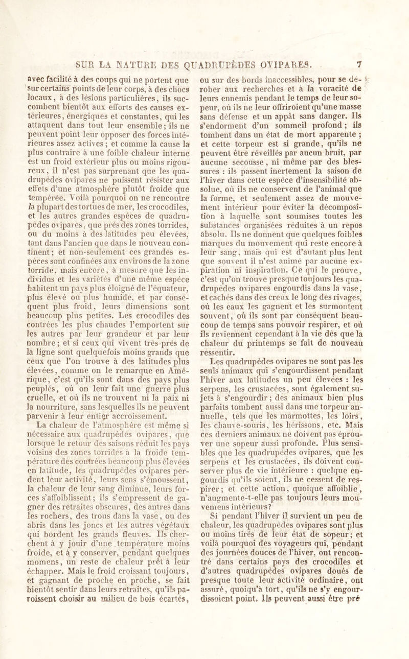 avec facilité à des coups qui ne portent que sur certains points de leur corps, à des chocs locaux, à des lésions particulières, ils suc- combent bientôt aux efforts des causes ex- térieures, énergiques et constantes, qui les attaquent dans tout leur ensemble ; ils ne peuvent point leur opposer des forces inté- rieures assez actives ; et comme la cause la plus contraire à une foible chaleur interne est un froid extérieur plus ou moins rigou- reux, il n’est pas surprenant que les qua- drupèdes ovipares ne puissent résister aux effets d’une atmosphère plutôt froide que tempérée. Voilà pourquoi on ne rencontre la plupart des tortues de mer, les crocodiles, et les autres grandes espèces de quadru- pèdes ovipares, que près des zones torrides, ou du moins à des latitudes peu élevées, tant dans l’ancien que dans le nouveau con- tinent ; et non-seulement ces grandes es- pèces sont confinées aux environs de la zone torride, mais encore, à mesure que les in- dividus et les variétés d’une même espèce habitent un pays plus éloigné de l’équateur, plus élevé ou plus humide, et par consé- quent plus froid, leurs dimensions sont beaucoup plus petites. Les crocodiles des contrées les plus chaudes l’emportent sur les autres par leur grandeur et par leur nombre ; et si ceux qui vivent très-près de la ligne sont quelquefois moins grands que ceux que l’on trouve à des latitudes plus élevées, comme on le remarque en Amé- rique , c’est qu’ils sont dans des pays plus peuplés, où on leur fait une guerre plus cruelle, et où ils ne trouvent ni la paix ni la nourriture, sans lesquelles ils ne peuvent parvenir à leur entiçr accroissement. La chaleur de l’atmosphère est même si nécessaire aux quadrupèdes ovipares, que lorsque le retour des saisons réduit les pays voisins des zones torrides à la froide tem- pérature des contrées beaucoup plus élevées en latitude, les quadrupèdes ovipares per- dent leur activité, leurs sens s’émoussent, la chaleur de leur sang diminue, leurs for- ces s’affoiblissent ; ils s’empressent de ga- gner des retraites obscures, des antres dans les rochers, des trous dans la vase, ou des abris dans les joncs et les autres végétaux qui bordent les grands fleuves. Us cher- chent à y jouir d’une température moins froide, et à y conserver, pendant quelques momens, un reste de chaleur prêta leur échapper. Mais le froid croissant toujours, et gagnant de proche en proche, se fait bientôt sentir dans leurs retraites, qu’ils pa- raissent choisir au milieu de bois écartés, ou sur des bords inaccessibles, pour se dé- f rober aux recherches et à la voracité de leurs ennemis pendant le temps de leur so- peur, où ils ne leur offriroient qu’une masse sans défense et un appât sans danger. Us s’endorment d’un sommeil profond ; ils tombent dans un état de mort apparente ; et cette torpeur est si grande, qu’ils ne peuvent être réveillés par aucun bruit, par aucune secousse, ni même par des bles- sures : ils passent inertement la saison de l’hiver dans cette espèce d’insensibilité ab- solue, où ils ne conservent de l’animal que la forme, et seulement assez de mouve- ment intérieur pour éviter la décomposi- tion à laquelle sont soumises toutes les substances organisées réduites à un repos absolu. Ils ne donnent que quelques foibles marques du mouvement qui reste encore à leur sang, mais qui est d’autant plus lent que souvent il n’est animé par aucune ex- piration ni inspiration. Ce qui le prouve, c’est qu’on trouve presque toujours les qua- drupèdes ovipares engourdis dans la vase, et cachés dans des creux le long des rivages, où les eaux les gagnent et les surmontent souvent, où ils sont par conséquent beau- coup de temps sans pouvoir respirer, et où ils reviennent cependant à la vie dés que la chaleur du printemps se fait de nouveau ressentir. Les quadrupèdes ovipares ne sont pas les seuls animaux qui s’engourdissent pendant l’hiver aux latitudes un peu élevées : les serpens, les crustacées, sont également su- jets à s’engourdir; des animaux bien plus parfaits tombent aussi dans une torpeur an- nuelle, tels que les marmottes, les loirs, les chauve-souris, les hérissons, etc. Mais ces derniers animaux ne doivent pas éprou- ver une sopeur aussi profonde. Plus sensi- bles que les quadrupèdes ovipares, que les serpens et les crustacées, ils doivent con- server plus de vie intérieure : quelque en- gourdis qu’ils soient, ils ne cessent de res- pirer; et cette action, quoique affoiblie, n’augmente-t-elle pas toujours leurs mou- vemens intérieurs? Si pendant l’hiver il survient un peu de chaleur, les quadrupèdes ovipares sont plus ou moins tirés de leur état de sopeur ; et voilà pourquoi des voyageurs qui, pendant des journées douces de l’hiver, ont rencon- tré dans certains pays des crocodiles et d’autres quadrupèdes ovipares doués de presque toute leur activité ordinaire, ont assuré, quoiqu’à tort, qu’ils ne s’y engour- dissoient point» Ils peuvent aussi être prê