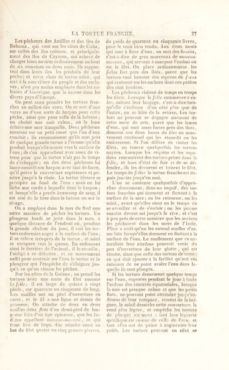 Les pêcheurs des Antilles et des îles de Bahama, qui vont sur les côtes de Cuba, sur celles des îles voisines, et principale- ment des îles de Cayman, ont achevé de charger leurs navires ordinairement au bout de six semaines ou deux mois. Ils rappor- tent dans leurs îles les produits de leur pêche ; et cette chair de tortue salée, qui sert à la nourriture du peuple et des escla- ves , n’est pas moins employée dans les co- lonies d’Amérique que la morue dans les divers pays d’Europe. On peut aussi prendre les tortues fran- ches au milieu des eaux. On se sert d’une varie ou cl’une sorte de harpon pour cette pêche, ainsi que pour celle de la baleine ; on choisit une nuit calme, où la lune éclaire une mer tranquille. Deux pêcheurs montent sur un petit canot que l’un d’eux conduit ; ils reconnaissent qu’ils sont prés de quelque grande tortue à l’écume qu’elle produit lorsqu’elle monte vers la surface de l’eau ; ils s’en approchent avec assez de vi- tesse pour que la tortue n’ait pas le temps de s’échapper; un des deux pêcheurs lui lance aussitôt son harpon avec tant de force, qu’il perce la couverture supérieure et pé- nétre jusqu’à la chair. La tortue blessée se précipite au fond de l’eau : mais on lui lâche une corde à laquelle tient le harpon ; et lorsqu’elle a perdu beaucoup de sang, il est aisé de la tirer dans le bateau ou sur le rivage. On a employé dans la mer du Sud une autre maniéré de pêcher les tortues. Un plongeur hardi se jette dans la mer, à quelque distance de l’endroit où, pendant la grande chaleur du jour, il voit les tor- tues endormies nager à la surface de l’eau ; il se relève très-près de la tortue, et saisit ta carapace vers la queue. En enfonçant ainsi le derrière de l’animal, il le réveille , l’oblige à se débattre, et ce mouvement suffit pour soutenir sur l’eau la tortue et le plongeur qui l’empêche de s’éloigner jus- qu’à ce qu’on vienne les pêcher. Sur les côtes de la Guiane, on prend les tortues avec une sorte de filet nommé la foUe; il est large de quinze à vingt pieds , sur quarante ou cinquante de long. Les mailles ont un pied d’ouverture en carré , et le fil a une ligne et demie de grosseur. On attache de deux en deux mailles deux flots d’un demi-pied de Ton- g etir faits d’un lige épineuse, que les în- d en s appellent moucou-moucoti, et qui fient lieu de liège. On attache aussi au bas du filet quatre ou cinq grosses pierres, du poids de quarante ou cinquante livres, pour le tenir bien tendu. Aux deux bouts qui sont à fleur d’eau, on met des bouées, c’est-à-dire de gros morceaux de moucou- moucou, qui servent à marquer l’endoit où est le filet. On place ordinairement les folles fort près des îlots, parce que les tortues vont brouter des espèces de ficus qui croissent sur les rochers dont ces petites îles sont bordées. Les pêcheurs visitent de temps en temps les filets. Lorsque la folle commence à ca- ler, suivant leur langage, c’est-à-dire lors- qu’elle s’enfonce d’un côté plus que de l’autre, on se hâte de la retirer. Les tor- tues ne peuvent se dégager aisément de cette sorte de rets, parce que les lames d’eau, qui sont assez fortes prés des îlots, donnent aux deux bouts du filet un mou- vement continuel qui les étourdit ou les embarrasse. Si l’on diffère de visiter les filets, on trouve quelquefois les tortues noyées. Lorsque les requins et les espa- dons rencontrent des tortues prises dans la folle, et hors d’état de fuir et de se dé- fendre, ils les dévorent et brisent le filet. Le temps de foller la tortue franche est de- puis jamier jusqu’en mai. L’on se contente quelquefois d’appro- cher doucement, dans un esquif, des tor- tues franches qui dorment et flottent à la surface de la mer; on les retourne, on les saisit, avant qu’elles aient eu le temps de se réveiller et de s’enfuir ; on les pousse ensuite devant soi jusqu’à la rive , et c’est à peu prés de celte manière que les anciens les pêehoienî dans les mers de l’Inde. Pline a écrit qu’on les entend ronfler d’as- sez loin lorsqu’elles dorment en flottant à la surface de l’eau. Le ronflement que ce na- turaliste leur attribue pourvoit venir du peu d’ouverture de leur glotte , qui est étroite, ainsi que celle des tortues de terre : ce qui doit ajouter à la facilité qu’ont ces animaux de ne point avaler l’eau dans la- quelle ils sont plongés. Si les tortues demeurent quelque temps sur l’eau, exposées pendant le jour à toute l’ardeur des contrées équatoriales, lorsque la mer est presque calme et que les petits flots, ne pouvant point atteindre jusqu’au- dessus de leur carapace, cessent de la bai- gner, le soleil dessèche cette couverture, la rend plus légère, et empêche les tortues de plonger aisément : tant leur légèreté spécifique est voisine de celle de l’eru, et tant elles ont de peine à augmenter leur poids. Les tortues peuvent en effet se