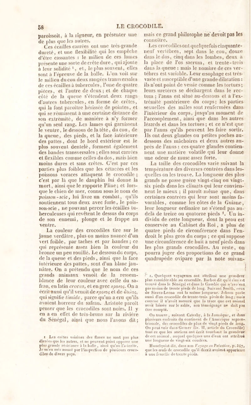 paroissoit, à la rigueur, en présenter une de plus que les autres. Ces écailles carrées ont une très-grande dureté, et une flexibilité qui les empêche d’être cassantes : le milieu de ces lames présente une sorte de crête dure, qui ajoute à leur solidité 1, et, le plus souvent, elles sont à l’épreuve de la balle. L’on voit sur le milieu du cou deux rangées transversales de ces écailles à tubercules, l’une de quatre pièces, et l’autre de deux; et de chaque côté de la queue s’étendent deux rangs d’autres tubercules, en forme de crêtes, qui la font paroître hérissée de pointes, et qui se réunissent à une certaine distance de son extrémité, de manière à n’y former qu’un seul rang. Les lames qui garnissent le ventre, le dessous de la tête, du cou, de la queue, des pieds, et la face intérieure des pattes, dont le bord extérieur est le plus souvent dentelé, forment également des bandes transversales ; elles sont carrées et flexibles comme celles du dos, mais bien moins dures et sans crêtes. C’est par ces parties plus foibles que les cétacées et les poissons voraces attaquent le crocodile ; c’est par là que le dauphin lui donne la mort, ainsi que le rapporte Pline; et lors- que le chien de mer, connu sous le nom de poisson-scie, lui livre un combat, qu’ils soutiennent tous deux avec furie, le pois- son-scie , ne pouvant percer les écailles tu- berculeuses qui revêtent le dessus du corps de son ennemi, plonge et le frappe au ventre. La couleur des crocodiles tire sur le jaune verdâtre, plus ou moins nuancé d’un v ert foible, par taches et par bandes ; ce qui représente assez bien la couleur du bronze un peu rouillé. Le dessous du corps, de la queue et des pieds, ainsi que la face intérieure des pattes, sont d’un blanc jau- nâtre. On a prétendu que le nom de ces grands animaux venoit de la ressem- blance de leur couleur avec celle du sa- fran, en latin crocus, et en grec xpoxoç. On a écrit aussi qu’il venoit de xpo/.oç et de qui signifie timide, parce qu’on a cru qu’ils avoient horreur du safran. Aristote paroît penser que les crocodiles sont noirs, il y en a en effet de très-bruns sur la rivière du Sénégal, ainsi que nous l’avons dit; I Les crêtes voisines des flancs ne sont pas plus élevées que les autres, et ne peuvent point opposer une plus grande résislancc à la balle , ainsi qu’on t’a écrite. Je m’en suis assuré par l'inspection de plusieurs croco- diles de divers pays. mais ce grand philosophe ne’devoitpas les connoître. Les crocodiles onl quelquefois cinquante- neuf vertèbres, sept dans le cou, douze dans le dos, cinq dans les lombes, deux à la place de l’os sacrum, et trente-trois dans la queue : mais le nombre de ces ver- tèbres est variable. Leur œsophage est très- vaste et susceptible d’une grande dilatation : ils n’ont point de vessie comme les tortues ; leurs uretères se déchargent dans le rec- tum ; l’anus est situé au-dessous et à l’ex- trémité postérieure du corps; les parties sexuelles des mâles sont renfermées dans l’intérieur du corps, jusqu’au moment de l’accouplement, ainsi que dans les autres lézards et dans les tortues ; et ce n’est que par l’anus qu’ils peuvent les faire sortir. Ils ont deux glandes ou petites poches au- dessous des mâchoires et deux autres au- près de l’anus : ces quatre glandes contien- nent une matière volatile qui leur donne une odeur de musc assez forte. La taille des crocodiles varie suivant la température des diverses contrées dans les- quelles on les trouve. La longueur des plus grands ne passe guère vingt-cinq ou vingt- six pieds dans les climats qui leur convien- nent le mieux ; il paroît même que, dans certaines contrées qui leur sont moins fa- vorables, comme les côtes de la Guiane, leur longueur ordinaire ne s’étend pas au- delà de treize ou quatorze pieds L Un in- dividu de cette longueur, dont la peau est conservée au Cabinet du Roi, a plus de quatre pieds de circonférence dans l’en- droit le plus gros du corps ; ce qui suppose une circonférence de huit à neuf pieds dans les plus grands crocodiles. Au reste, on pourra juger des proportions de ce grand quadrupède ovipare par la note suivan- r. r i. Quelques voyageurs ont attribué une grandeur plus considérable au crocodile. Bai bot dit qu’il s’en est trouvé dans le Sénégal et dans la Gambie qui n’avoient pas moins de trente pieds de long. Suivant Smith, ceux de Sierra-Leona ont la même longueur. Jobson parle aussi d’un crocodile de trente-trois pieds de long; mais comme il n’avoit mesuré que la trace que cet animal avoil laissée sur le sable, sou témoignage ne doit pas être compté. Ou trouve , suivant Catesby, à la Jamaïque, et dans plusieurs endroits du continent de l’Amérique septen- trionale, des crocodiles de plus de vingt pieds de long. On peut voir dans Gesner lliv. II, article du Crocodile) tout ce que les anciens ont écrit louchant la grandeur de cet animal, auquel quelques uns d’eux ont attribué une longueur de vingt-six coudées. Hasselquist dit, dans son Voyage en Palestine, p. 347, que les œufs de crocodile qu’il décrit avoient appartenu à une femelle de trente pieds.