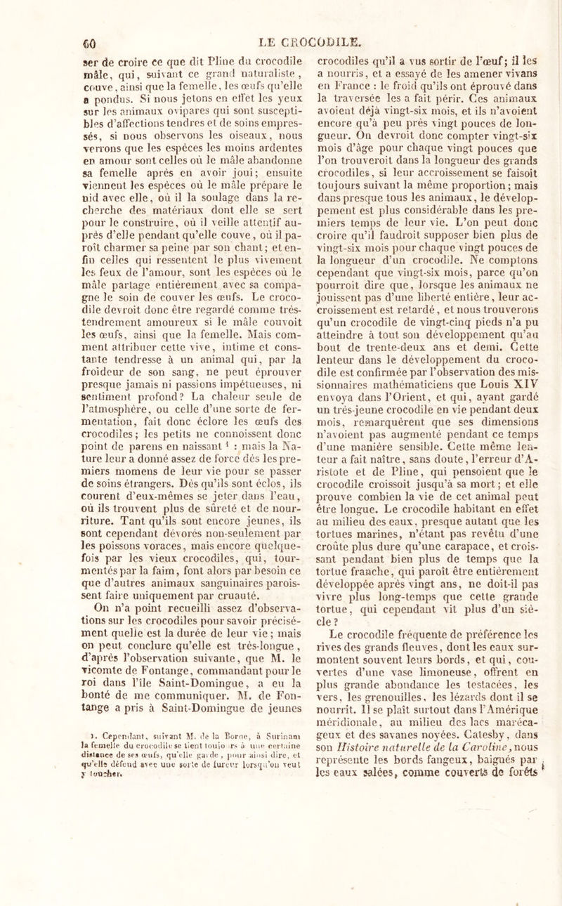 ser de croire ce que dit Pline du crocodile mâle, qui, suivant ce grand naturaliste, couve, ainsi que la femelle, les œufs qu’elle a pondus. Si nous jetons en effet les yeux sur les animaux ovipares qui sont suscepti- bles d’affections tendres et de soins empres- sés, si nous observons les oiseaux, nous verrons que les espèces les moins ardentes en amour sont celles où le mâle abandonne sa femelle après en avoir joui; ensuite viennent les espèces où le mâle prépare le nid avec elle, où il la soulage dans la re- cherche des matériaux dont elle se sert pour le construire, où il veille attentif au- près d’elle pendant qu’elle couve, où il pa- roît charmer sa peine par son chant; et en- fin celles qui ressentent le plus vivement les feux de l’amour, sont les espèces où le mâle partage entièrement avec sa compa- gne le soin de couver les œufs. Le croco- dile devroit donc être regardé comme très- tendrement amoureux si le mâle couvoit les œufs, ainsi que la femelle. Mais com- ment attribuer cette vive, intime et cons- tante tendresse à un animal qui, par la froideur de son sang, ne peut éprouver presque jamais ni passions impétueuses, ni sentiment profond? La chaleur seule de l’atmosphère, ou celle d’une sorte de fer- mentation, fait donc éclore les œufs des crocodiles ; les petits ne commissent donc point de parens en naissant1 : mais la Na- ture leur a donné assez de force dés les pre- miers momens de leur vie pour se passer de soins étrangers. Dès qu’ils sont éclos, ils courent d’eux-mêmes se jeter dans l’eau, où ils trouvent plus de sûreté et de nour- riture. Tant qu’ils sont encore jeunes, ils sont cependant dévorés non-seulement par les poissons voraces, mais encore quelque- fois par les vieux crocodiles, qui, tour- mentés par la faim, font alors par besoin ce que d’autres animaux sanguinaires parois- sent faire uniquement par cruauté. On n’a point recueilli assez d’observa- tions sur les crocodiles pour savoir précisé- ment quelle est la durée de leur vie ; mais on peut conclure qu’elle est très-longue , d’après l’observation suivante, que M. le vicomte de Fontange, commandant pour le roi dans l’île Saint-Domingue, a eu la bonté de me communiquer. INI. de Fon- tange a pris à Saint-Domingue de jeunes 1. Cependant, suivant M. delà Borne, à Surinam la femelle du crocodile se lient touio rs à une certaine distance de ses oeufs, qu’elle garde , pour ainsi dire, et «pu'elle défend avec une sorte de fureur lorsqu’on veut y loûîber. crocodiles qu’il a vus sortir de l’œuf; il les a nourris, et a essayé de les amener vivans en France : le froid qu’ils ont éprouvé dans la traversée les a fait périr. Ces animaux avoient déjà vingt-six mois, et ils n’avoient encore qu’à peu près vingt pouces de lon- gueur. On devroit donc compter vingt-s'X mois d’âge pour chaque vingt pouces que l’on trouveroit dans la longueur des grands crocodiles, si leur accroissement se faisoit toujours suivant la même proportion; mais dans presque tous les animaux, le dévelop- pement est plus considérable dans les pre- miers temps de leur vie. L’on peut donc croire qu’il faudroit supposer bien plus de vingt-six mois pour chaque vingt pouces de la longueur d’un crocodile. Ne comptons cependant que vingt-six mois, parce qu’on pourroit dire que, lorsque les animaux ne jouissent pas d’une liberté entière, leur ac- croissement est retardé, et nous trouverons qu’un crocodile de vingt-cinq pieds n’a pu atteindre à tout son développement qu’au bout de trente-deux ans et demi. Cette lenteur dans le développement du croco- dile est confirmée par l’observation des mis- sionnaires mathématiciens que Louis XIV envoya dans l’Orient, et qui, ayant gardé un très-jeune crocodile en vie pendant deux mois, remarquèrent que ses dimensions n’avoient pas augmenté pendant ce temps d’une manière sensible. Cette même len- teur a fait naître, sans doute, l’erreur d’A- ristote et de Pline, qui pensoient que le crocodile croissoit jusqu’à sa mort; et elle prouve combien la vie de cet animal peut être longue. Le crocodile habitant en effet au milieu des eaux, presque autant que les tortues marines, n’étant pas revêtu d’une croûte plus dure qu’une carapace, et crois- sant pendant bien plus de temps que la tortue franche, qui paroît être entièrement développée après vingt ans, ne doit-il pas vivre plus long-temps que cette grande tortue, qui cependant vit plus d’un siè- cle ? Le crocodile fréquente de préférence les rives des grands fleuves, dont les eaux sur- montent souvent leurs bords, et qui, cou- vertes d’une vase limoneuse , offrent en plus grande abondance les testacées, les vers, les grenouilles, les lézards dont il se nourrit. lise plaît surtout dans l’Amérique méridionale, au milieu des lacs maréca- geux et des savanes noyées. Catesby, dans son Histoire naturelle de la Caroline, nous représente les bords fangeux, baignés par . les eaux salées, comme couverts de forêts '