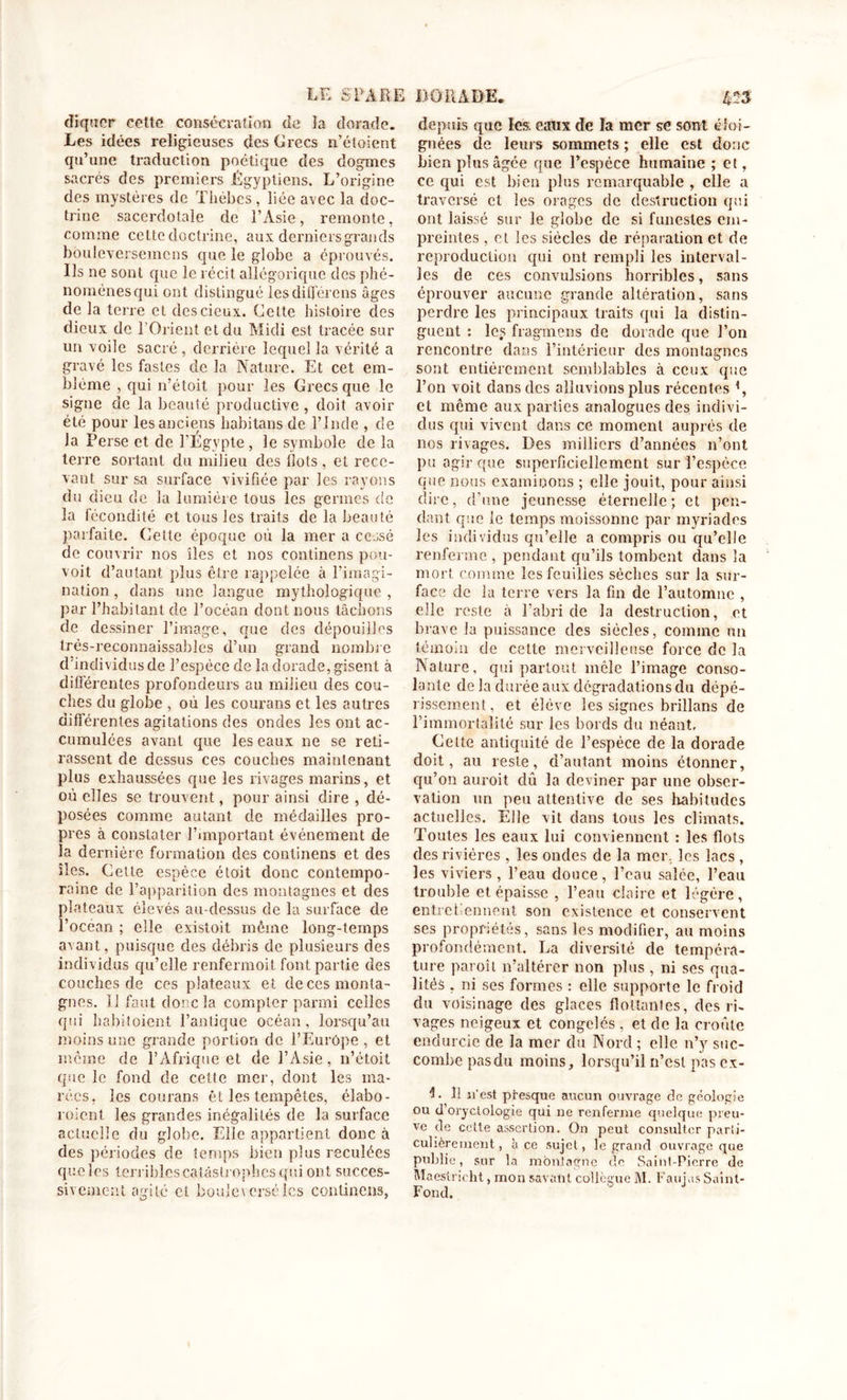 diquer cette consécration de îa dorade. Les idées religieuses des Crées n’étoient qu’une traduction poétique des dogmes sacrés des premiers Égyptiens. L’origine des mystères de Thébes, liée avec la doc- trine sacerdotale de l’Asie, remonte, comme cette doctrine, aux derniers grands bouleversemcns que le globe a éprouvés. Us ne sont que le récit allégorique des phé- nomènes qui ont distingué les différons âges de la terre et dcscieux. Celte histoire des dieux de l’Orient et du Midi est tracée sur un voile sacré , derrière lequel la vérité a gravé les fastes de la Nature. Et cet em- blème , qui n’étoit pour les Crées que le signe de la beauté productive , doit avoir été pour les anciens hubitans de l’Inde , de la Perse et de l’Egypte, le symbole de la terre sortant du milieu des Ilots, et rece- vant sur sa surface vivifiée par les rayons du dieu de la lumière tous les germes de la fécondité et tous les traits de la beauté parfaite. Cette époque où la mer a cessé de couvrir nos îles et nos eontinens pou- voit d’autant plus être rappelée à l’imagi- nation , dans une langue mythologique , par l’habitant de l’océan dont nous tâchons de dessiner l’image, que des dépouilles très-reconnaissables d’un grand nombre d'individus de l’espèce de la dorade, gisent à différentes profondeurs au milieu des cou- ches du globe , où les courans et les autres différentes agitations des ondes les ont ac- cumulées avant que les eaux ne se reti- rassent de dessus ces couches maintenant plus exhaussées que les rivages marins, et où elles se trouvent, pour ainsi dire , dé- posées comme autant de médailles pro- pres à constater l’important événement de la dernière formation des eontinens et des îles. Cette espèce étoit donc contempo- raine de l’apparition des montagnes et des plateaux élevés au-dessus de la surface de l’océan ; elle existoit même long-temps avant, puisque des débris de plusieurs des individus qu’elle renfermoit font partie des couches de ces plateaux et de ces monta- gnes. 13 faut donc la compter parmi celles qui habitoient l’antique océan, lorsqu’au moins une grande portion de l’Eurôpe , et même de l’Afrique et de l’Asie, n’étoit que le fond de cette mer, dont les ma- rées, les courans êt les tempêtes, élabo- roient les grandes inégalités de la surface actuelle du globe. Elle appartient donc à des périodes de temps bien plus reculées que les terribles catastrophes qui ont succes- sivement agile cl bouleversélcs eontinens, depuis que les. eaux de la mer se sont éloi- gnées de leurs sommets ; elle est donc bien plus âgée que l’espèce humaine ; et, ce qui est bien plus remarquable , elle a traversé et les orages de destruction qui ont laissé sur le globe de si funestes em- preintes , et les siècles de réparation et de reproduction qui ont rempli les interval- les de ces convulsions horribles, sans éprouver aucune grande altération, sans perdre les principaux traits qui la distin- guent : les fragmens de dorade que l’on rencontre dans l’intérieur des montagnes sont entièrement semblables à ceux que l’on voit clans des aliuvions plus récentes et môme aux parties analogues des indivi- dus qui vivent dans ce moment auprès de nos rivages. Des milliers d’années n’ont pu agir que superficiellement sur l’espèce que nous examinons ; elle jouit, pour ainsi dire, cl’une jeunesse éternelle; et pen- dant que le temps moissonne par myriades les individus qu’elle a compris ou qu’elle renferme , pendant qu’ils tombent dans la mort comme les feuilles sèches sur la sur- face de la terre vers la fin de l’automne , elle reste à l’abri de la destruction, et brave la puissance des siècles, comme nu témoin de cette merveilleuse force de la Nature, qui partout mêle l’image conso- lante de la durée aux dégradations du dépé- rissement, et élève les signes brillans de l’immortalité sur les bords du néant. Celte antiquité de l’espèce de la dorade doit, au reste, d’autant moins étonner, qu’on auroit dû la deviner par une obser- vation un peu attentive de ses habitudes actuelles. Elle vit dans tous les climats. Toutes les eaux lui conviennent : les flots des rivières , les ondes de la mer, les lacs , les viviers , l’eau douce, l’eau saîce, l’eau trouble et épaisse , l’eau claire et légère, entretiennent son existence et conservent ses propriétés, sans les modifier, au moins profondément. La diversité de tempéra- ture paroit n’altérer non plus , ni ses qua- lités , ni ses formes : elle supporte le froid du voisinage des glaces flottantes, des ri- vages neigeux et congelés , et de la croûte endurcie de la mer du Nord ; elle n’y suc- combe pasdu moins, lorsqu’il n’est pas cx- L îi n'est presque aucun ouvrage de géologie ou (l’oryctologie qui ne renferme quelque preu- ve de cette assertion. On peut consulter parti- culièrement, à ce sujet, le grand ouvrage que publie, sur la montagne de Saint-Pierre de Maestricht, mon savant collègue IM. Faujus Saint- Fond.