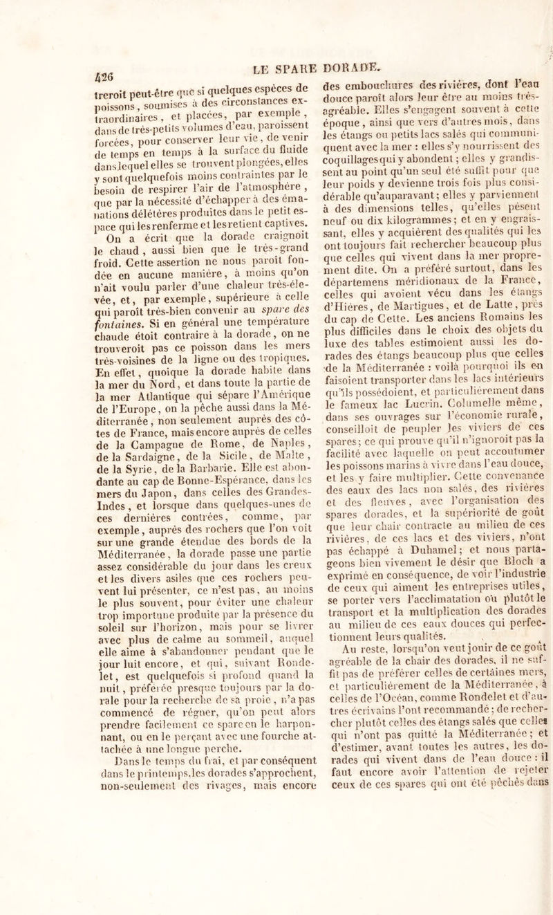 trcroit peut-être que si quelques especes de poissons, soumises à des circonstances ex- traordinaires , et placées, par exemple, dans de très-petits volumes cl eau, paroissent forcées, pour conserver leur vie, de venir de temps en temps à la suifa^c du fluide danslequel elles se trouvent plongées, elles y sont quelquefois moins contraintes par le besoin de respirer Pair de l’atmosphère , que par la nécessité d’échapper à des éma- nations délétères produites dans le petit es- pace qui les renferme et lesretient captives. On a écrit que la dorade craignoit le chaud, aussi bien que le très-grand froid. Cette assertion ne nous paroît fon- dée en aucune manière, à moins qu’on n’ait voulu parler d’une chaleur très-éle- vée, et, par exemple, supérieure à celle qui paroît très-bien convenir au spare des fontaines. Si en général une température chaude étoit contraire à la dorade, on ne trouveroit pas ce poisson dans les mers très-voisines de la ligne ou des tropiques. En effet, quoique la dorade habite dans la mer du Nord, et dans toute la partie de la mer Atlantique qui sépare l’Amérique de l’Europe, on la pêche aussi dans la Mé- diterranée , non seulement auprès des cô- tes de France, mais encore auprès de celles de la Campagne de Rome, de Naples, de la Sardaigne, de la Sicile , de Malte , de la Syrie, delà Barbarie. Elle est abon- dante au cap de Bonne-Espérance, dans les mers du Japon, dans celles des Grandes- Indes , et lorsque dans quelques-unes de ces dernières contrées, comme, par exemple , auprès des rochers que l’on voit sur une grande étendue des bords de la Méditerranée, la dorade passe une partie assez considérable du jour dans les creux et les divers asiles que ces rochers peu- vent lui présenter, ce n’est pas, au moins le plus souvent, pour éviter une chaleur trop importune produite par la présence du soleil sur l’horizon, mais pour se livrer avec plus de calme au sommeil, auquel elle aime à s’abandonner pendant que le jour luit encore, et qui, suivant Ronde- let, est quelquefois si profond quand la nuit, préférée presque toujours par la do- rale pour la recherche de sa proie, n’a pas commencé de régner, qu’on peut alors prendre facilement ce spare en le harpon- nant, ou en le perçant avec une fourche at- tachée à une longue perche. Dans le temps du frai, et par conséquent dans le printemps,les dorades s’approchent, non-seulement des rivages, mais encore des embouchures des rivières, dont l’eau douce paroît alors leur être au moins très- agréable. Elles s’engagent souvent à cette époque , ainsi que vers d’autres mois, dans les étangs ou petits lacs salés qui communi- quent avec la mer : elles s’y nourrissent des coquillages qui y abondent ; elles y grandis- sent au point qu’un seul été suffit pour que leur poids y devienne trois fois plus consi- dérable qu’auparavant ; elles y parviennent à des dimensions telles, qu’elles pèsent neuf ou dix kilogrammes; et en y engrais- sant, elles y acquièrent des qualités qui les ont toujours fait rechercher beaucoup plus que celles qui vivent dans la mer propre- ment dite. On a préféré surtout, dans les départemens méridionaux de la France, celles qui avoient vécu dans les étangs d’Hiéres, de Martigues, et de Latte, près du cap de Cette. Les anciens Romains les plus difficiles dans le choix des objets du luxe des tables estimoient aussi les do- rades des étangs beaucoup plus que celles de la Méditerranée : voilà pourquoi ils en faisoient transporter dans les lacs intérieurs qu’ils possédoient, et particulièrement dans le fameux lac Lucrin. Goîumelle même, dans ses ouvrages sur l’économie rurale, conseilloit de peupler les viviers de ces spares; ce qui prouve qu’il n’ignoroit pas la facilité avec laquelle on peut accoutumer les poissons marins à vivre dans l’eau douce, et les y faire multiplier. Cette convenance des eaux des lacs non salés, des rivières et des fleuves, avec l’organisation des spares dorades, et la supériorité de goût que leur chair contracte au milieu de ces rivières, de ces lacs et des viviers, n’ont pas échappé à Duhamel; et nous parta- geons bien vivement le désir que Bloch a exprimé en conséquence, de voir l’industrie de ceux qui aiment les entreprises utiles, se porter vers l’acclimatation o'u plutôt le transport et la multiplication des dorades au milieu de ces eaux douces qui perfec- tionnent leurs qualités. x 4 Au reste, lorsqu’on veut jouir de ce goût agréable de la chair des dorades, il ne suf- fit pas de préférer celles de certâiues mers, et particulièrement de la Méditerranée, à celles de l’Océan, comme Rondelet et d’au- tres écrivains l’ont recommandé ; de recher- cher plutôt celles des étangs salés que celles qui n’ont pas quitté la Méditerranée ; et d’estimer, avant toutes les autres, les do- rades qui vivent dans de l’ean douce : il faut encore avoir l’attention de rejeter ceux de ces spares qui ont été péchés dans