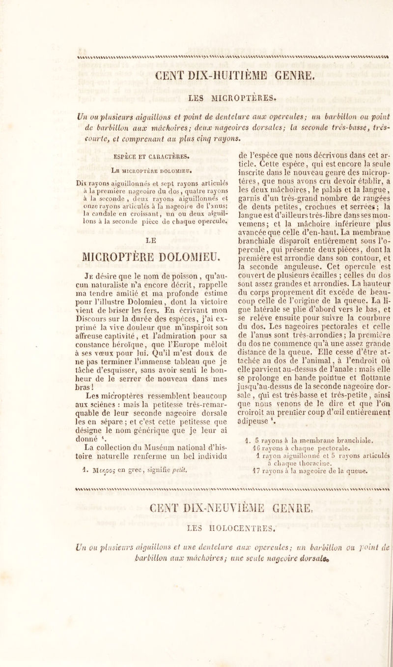 VW W WW WWW WWW/WAWVVW WWWVW UUWVVV VW www WWW UVVW'WVVWVWUVV W WWWvw VU'VU www w*. wv-vww\ CENT DIX-HUITIÈME GENRE. LES MICROPTÈRES. Un ou plusieurs aiguillons et point de dentelure aux opercules; un barbillon ou point de barbillon aux mâchoires; deux nageoires dorsales; la seconde très-basse, très- courte, et comprenant au plus cinq rayons. ESPÈCE ET CARACTÈRES. Le microptère dolomieu. Dix rayons aiguillonnés et sept rayons articulés à la première nageoire du dos , quatre rayons à la seconde , deux rayons aiguillonnés et onze rayons articulés à la nageoire de l’anus; la caudale en croissant, un ou deux aiguil- lons à la seconde pièce de chaque opercule. LE MICROPTÈRE DOLOMIEU. Je désire que îe nom de poisson , qu’au- cun naturaliste n’a encore décrit, rappelle ma tendre amitié et ma profonde estime pour l’illustre Dolomieu, dont la victoire vient de briser les fers. En écrivant mon Discours sur la durée des espèces, j’ai ex- primé la vive douleur que m’inspiroit son affreuse captivité, et l’admiration pour sa constance héroïque, que l’Europe mêloit à ses vœux pour lui. Qu’il m’est doux de ne pas terminer l’immense tableau que je tâche cl’esquisser, sans avoir senti le bon- heur de le serrer de nouveau dans mes bras ! Les microptères ressemblent beaucoup aux sciènes : mais la petitesse très-remar- quable de leur seconde nageoire dorsale les en sépare ; et c’est cette petitesse que désigne le nom générique que je leur ai donné b La collection du Muséum national d’his- toire naturelle renferme un bel individu 1. Men grec, signifie petit. de l’espèce que nous décrivons dans cet ar- ticle. Cette espèce, qui est encore la seule inscrite dans le nouveau genre des miçrop- téres, que nous avons cru devoir établir, a les deux mâchoires, le palais et la langue, garnis d’un très-grand nombre de rangées de dents petites, crochues et serrées ; la langue est d’ailleurs très-libre dans ses mou- vemens; et la mâchoire inférieure plus avancée que celle d’en-haut. La membrane branchiale disparoît entièrement sous l’o- percule, qui présente deux pièces, dont la première est arrondie dans son contour, et îa seconde anguleuse. Cet opercule est couvert de plusieurs écailles ; celles du dos sont assez grandes et arrondies. La hauteur du corps proprement dit excède de beau- coup celle de l’origine de la queue. La li- gne latérale se plie d’abord vers le bas, et se relève ensuite pour suivre la courbure du dos. Les nageoires pectorales et celle de l’anus sont très-arrondies; la première du dos ne commence qu’à une assez grande distance de la queue. Elle cesse d’être at- tachée au dos de l’animal, à l’endroit où elle parvient au-dessus de l’anale : mais elle se prolonge en bande poiiltue et flottante jusqu’au-dessus de la seconde nageoire dor- sale , q'ui est très-basse et très-petite, ainsi que nous venons de le dire et que l’on croiroit au premier coup d’œil entièrement adipeuse *. 1. 5 rayons à la membrane branchiale. 16 rayons à chaque pectorale. 1 rayon aiguillonné et 5 rayons articulés à chaque thoracine. 17 rayons à la nageoire de la queue. WWW WWW WWVWW VVWW-WWWWVWVWV WV WV WV VW \V\W WW VIA n\ VW VVWWWAVVV WWW VW VW VW WWW vw WWW vw \w CENT DIX-NEUVIÈME GENRE, LES IIOLO CENTRE S. Un Oit plusieurs aiguillons et une dentelure aux opercules; un barbillon ou point de barbillon aux mâchoires; une seule nageoire dorsale^
