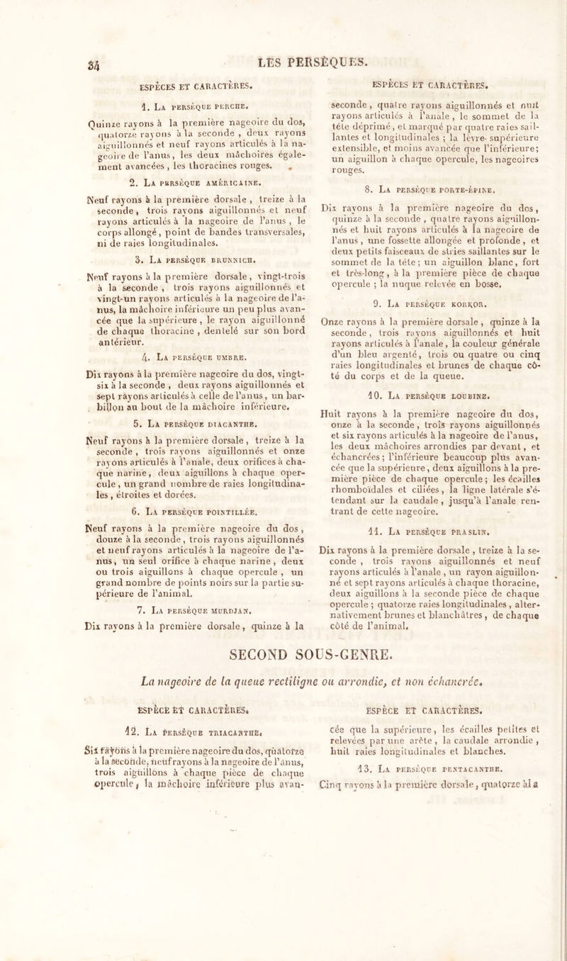 ESPÈCES ET CARACTÈRES. ESPÈCES ET CARACTÈRES. d. La fersèque perche. Quinze rayons à la première nageoire du dos, V quatorze rayons à la seconde , deux rayons aiguillonnés et neuf rayons articulés à la na- geoire de l’anus, les deux mâchoires égale- ment avancées , les llioracines rouges. „ 2. La pbrsèque américaine. Neuf rayons à la première dorsale , treize à la seconde, trois rayons aiguillonnés et neuf rayons articulés à la nageoire de l’anus , le corps allongé, point de bandes transversales, ni de raies longitudinales. 3. La persèque brunnich. Neuf rayons à la première dorsale, vingt-trois à la seconde , trois rayons aiguillonnés et vingt-un rayons articulés à la nageoire de l’a- nus, la mâchoire inférieure un peu plus avan- cée que la supérieure , le rayon aiguillonné de chaque tlioracine , dentelé sur son bord antérieur. 4. La persèque umbre. Dix rayons à la première nageoire du dos, vingt- six à la seconde , deux rayons aiguillonnés et sept rayons articulés à celle de l’anus, un bar- billon au bout de la mâchoire inférieure. 5. La persèque diacantiie. Neuf rayons à la première dorsale , treize h la seconde , trois rayons aiguillonnés et onze ray ons articulés à l’anale, deux orifices à cha- que narine, deux aiguillons à chaque oper- cule , un grand nombre de raies longitudina- les , étroites et dorées. 6. La persèque pointillée. Neuf rayons à la première nageoire du dos , douze à la seconde , trois rayons aiguillonnés et neuf rayons articulés à la nageoire de l’a- nus, un seul orifice à chaque narine, deux ou trois aiguillons à chaque opercule , un grand nombre de points noirs sur la partie su- périeure de l’animal. 7. La persèque murdjan. Dix rayons à la première dorsale, quinze à la seconde, quaire rayons aiguillonnés et mut rayons articulés à l’anale , le sommet de la tête déprimé, et marqué par quatre raies sail- lantes et longitudinales ; la lèvre- supérieure extensible, et moins avancée que l’inférieure; un aiguillon à chaque opercule, les nageoires rouges. 8. La persèque porte-épine. Dix rayons à la première nageoire du dos, quinze à la seconde , quatre rayons aiguillon- nés et huit rayons articulés à la nageoire de l’anus, une fossette allongée et profonde , et deux petits faisceaux de stries saillantes sur le sommet de la tête ; un aiguillon blanc, fort et très-long, à la première pièce de chaque opercule ; la nuque relevée en bosse. 9. La persèque korkqr. Onze rayons à la première dorsale , quinze à la seconde, trois rayons aiguillonnés et huit rayons articulés à l’anale, la couleur générale d’un bleu argenté, trois ou quatre ou cinq raies longitudinales et brunes de chaque cô- té du corps et de la queue. 10. La persèque loubine. Huit rayons k la première nageoire du dos, onze à la seconde, trois rayons aiguillonnés et six rayons articulés à la nageoire de l’anus, les deux mâchoires arrondies par devant, et échancrées ; l’inférieure beaucoup plus avan- cée que la supérieure, deux aiguillons à la pre- mière pièce de chaque opercule; les écailles rhomboïdales et ciliées , la ligne latérale s’é- tendant sur la caudale , jusqu’à l’anale ren- trant de cette nageoire. 11. La persèque praslin. Dix rayons à la première dorsale , treize à la se- conde , trois ravons aiguillonnés et neuf rayons articulés à l’anale , un rayon aiguillon- né et sept rayons articulés à chaque tlioracine, deux aiguillons à la seconde pièce de chaque opercule ; quatorze raies longitudinales , alter- nativement brunes et blanchâtres , de chaque côté de l’animal. SECOND SOUS-GENRE. La nageoire de la queue rectiligne ou arrondie, et non échancrêe. ESPÈCE ET CARACTÈRES* 42. La Persèque triacanthë, Sii f âÿôiis à la première nageoire du dos, quatorze à la ôecôhdéj neuf rayons à la nageoire de l’anus, trois aiguillons à chaque pièce dé chaque opercule, la mâchoire inférieure plus avau* ESPÈCE ET CARACTÈRES. cée qile la supérieure, les écailles petites et relevées par une arête, la caudale arrondie, huit raies longitudinales et blanches. 13. La persèque pentacanthe. Cinq rayons à la première dorsale, quatorze ai &amp;