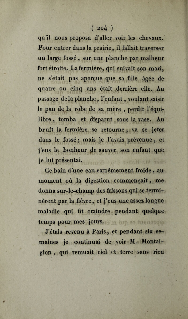 qu’il nous proposa d’aller voir les chevaux. Pour entrer dans la prairie, il fallait traverser un large fossé, sur une planche par malheur fort étroite. La fermière, qui suivait son mari, ne s’était pas aperçue que sa fille âgée de quatre ou cinq ans était derrière elle. Au passage de la planche, l’enfant, voulant saisir le pan de la robe de sa mère , perdit l’équi- libre , tomba et disparut sous la vase. Au bruit la fermière se retourne , va se jeter dans le fossé ; mais je l’avais prévenue, et j’eus le bonheur $le sauver son enfant que je lui présentai. Ce bain d’une eau extrêmement froide, au moment où la digestion commençait, me donna sur-le-champ des frissons qui se termi- nèrent par la fièvre, et j’eus une assez longue maladie qui fit craindre pendant quelque temps pour mes jours. J’étais revenu à Paris, et pendant six se- maines je continuai de voir M. Montai- glon , qui remuait ciel et terre sans rien