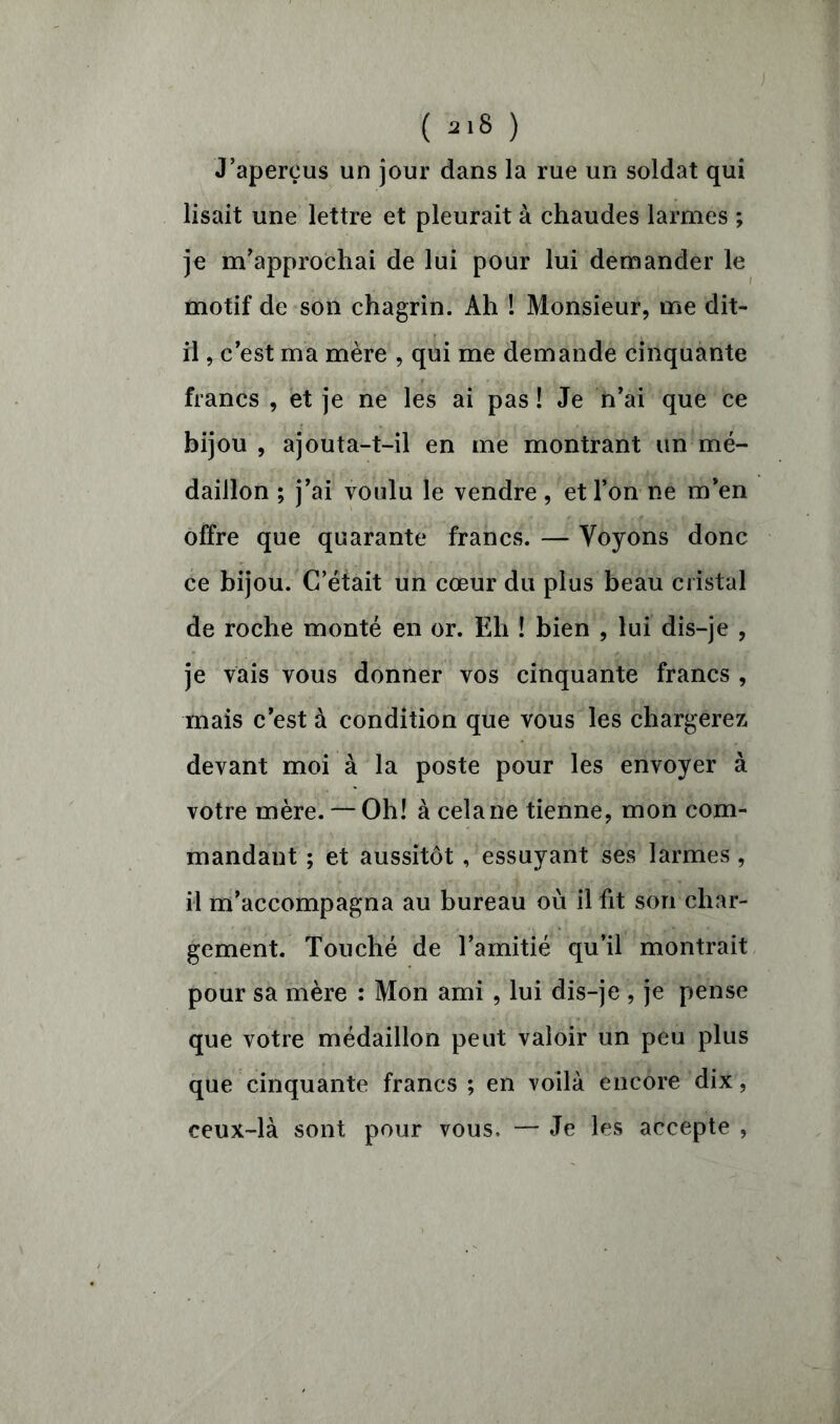 J’aperçus un jour dans la rue un soldat qui lisait une lettre et pleurait à chaudes larmes ; je m’approchai de lui pour lui demander le motif de son chagrin. Ah ! Monsieur, me dit- il , c’est ma mère , qui me demande cinquante francs , et je ne les ai pas ! Je n’ai que ce bijou , ajouta-t-il en me montrant un mé- daillon ; j’ai voulu le vendre, et l’on ne m’en offre que quarante francs. — Voyons donc ce bijou. C’était un cœur du plus beau cristal de roche monté en or. Eh ! bien , lui dis-je , je vais vous donner vos cinquante francs , mais c’est à condition que vous les chargerez devant moi à la poste pour les envoyer à votre mère. — Oh! à cela ne tienne, mon com- mandant ; et aussitôt , essuyant ses larmes, il m’accompagna au bureau où il fit son char- gement. Touché de l’amitié qu’il montrait pour sa mère : Mon ami , lui dis-je , je pense que votre médaillon peut valoir un peu plus que cinquante francs ; en voilà encore dix, ceux-là sont pour vous, — Je les accepte ,