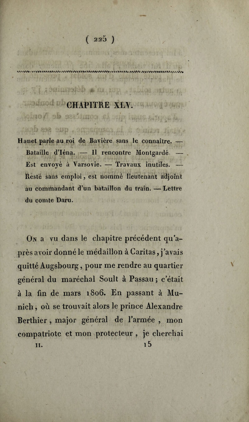 CHAPITRE XLY. • • Jf Ail'V-'' Jf l ...J$ f t > -, ufv. Hanet parle au roi de Bavière sans le connaître. — Bataille d’Iéna. — 11 rencontre Montgardé, — Est envoyé à Varsovie. — Travaux inutiles. — Resté sans emploi, est nommé lieutenant adjoint au commandant d’un bataillon du train. —Lettre du comte Daru. On a vu dans le chapitre précédent qu’a- près avoir donné le médaillon à Caritas, j’avais quitté Augsbourg, pour me rendre au quartier général du maréchal Soult à Passau ; c’était à la fin de mars 1806. En passant à Mu- nich , où se trouvait alors le prince Alexandre Berthier , major général de l’armée , mon compatriote et mon protecteur , je cherchai i5 11.