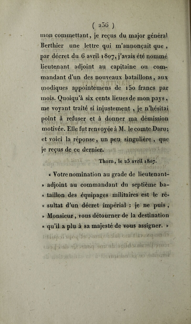 ( 2ÔG ) mon commettant, je reçus du major général Berthier une lettre qui m’annonçait que , par décret du 6 avril 1807, j’avais été nommé lieutenant adjoint au capitaine ou com- mandant d’un des nouveaux bataillons, aux modiques appointemens de i5o francs par mois, Quoiqu’à six cents lieues de mon pays , me voyant traité si injustement , je n’hésitai point à refuser et à donner ma démission motivée. Elle fut renvoyée à M. le comte Daru ; et voici la réponse, un peu singulière , que je reçus de ce dernier. Thorn, le 25 avril 1&07. « Votre nomination au grade de lieutenant- » adjoint au commandant du septième ba- » taillon des équipages militaires est le ré- » sultat d’un décret impérial : je ne puis , » Monsieur , vous détourner de la destination » qu’il a plu à sa majesté de vous assigner. »