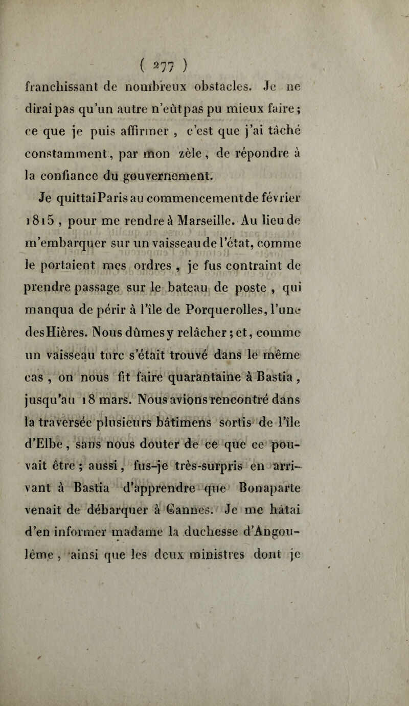 franchissant de nombreux obstacles. Je ne dirai pas qu’un autre n’eûtpas pu mieux faire; ce que je puis affirmer , c’est que j’ai tâché constamment, par mon zèle, de répondre à la confiance du gouvernement. Je quittai Paris au commencementde février 1815 , pour me rendre à Marseille. Au lieu de m’embarquer sur un vaisseau de l’état, comme le portaient mes ordres , je fus contraint de prendre passage sur le bateau de poste , qui manqua de périr à l’île de Porquerolles, l’une desHières. Nous dûmes y relâcher ; et, comme un vaisseau turc s’était trouvé dans le même cas , on nous fit faire quarantaine à Bastia , jusqu’au 18 mars. Nous avions rencontré dans la traversée plusieurs bâtimens sortis de l’île d’Elbe, sans nous douter de ce que ce pou- vait être ; aussi, fus-je très-surpris en arri- vant à Bastia d’apprendre que Bonaparte venait de débarquer à Cannes. Je me hâtai d’en informer madame la duchesse d’Angou- lêrne , ainsi que les deux ministres dont je