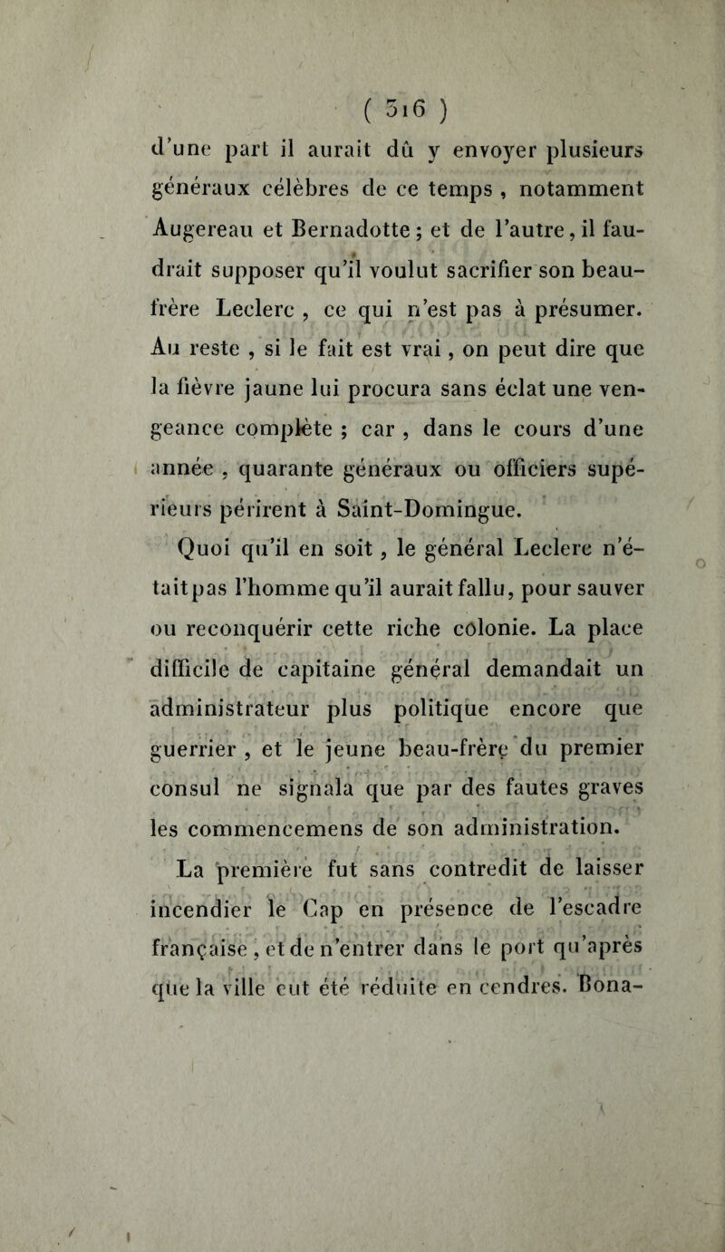 ( 5'6 ) d'une part il aurait dû y envoyer plusieurs généraux célèbres de ce temps , notamment Augereau et Bernadotte; et de l’autre, il fau- drait supposer qu’il voulut sacrifier son beau- frère Leclerc , ce qui n’est pas à présumer. Au reste , si le fait est vr^i, on peut dire que la fièvre jaune lui procura sans éclat une ven- geance complète ; car , dans le cours d’une année , quarante généraux ou officiers supé- rieurs périrent à Saint-Domingue. Quoi qu’il en soit, le général Leclerc n e- taitpas l’homme qu’il aurait fallu, pour sauver ou reconquérir cette riche colonie. La place difficile de capitaine général demandait un administrateur plus politique encore que guerrier , et le jeune beau-frère du premier consul ne signala que par des fautes graves les commencemens de son administration. La première fut sans contredit de laisser incendier le Cap en présence de l’escadre française , et de n’entrer dans le port qu’après que la ville eut été réduite en cendres. Bona- i