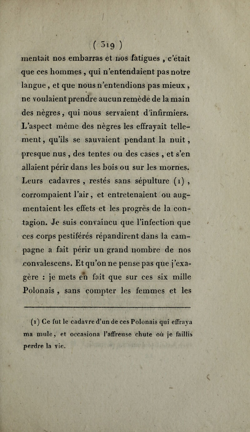 / ( 5i9 ) mentait nos embarras et nos fatigues , c était que ces hommes , qui n entendaient pas notre langue , et que nous n’entendions pas mieux , ne voulaient prendre aucun remède de la main des nègres, qui nous servaient d'infirmiers. L’aspect même des nègres les effrayait telle- ment , qu’ils se sauvaient pendant la nuit, presque nus , des tentes ou des cases , et s’en allaient périr dans les bois ou sur les mornes. Leurs cadavres , restés sans sépulture (1) , corrompaient l’air, et entretenaient ou aug- mentaient les effets et les progrès de la con- tagion. Je suis convaincu que l’infection que ces corps pestiférés répandirent dans la cam- pagne a fait périr un grand nombre de nos convalescens. Et qu’on ne pense pas que j’exa- gère : je mets en fait que sur ces six mille Polonais , sans compter les femmes et les (1) Ce fut le cadavre d’un de ces Polonais qui effraya ma mule, et occasiona l’affreuse chute où je faillis perdre la vie.