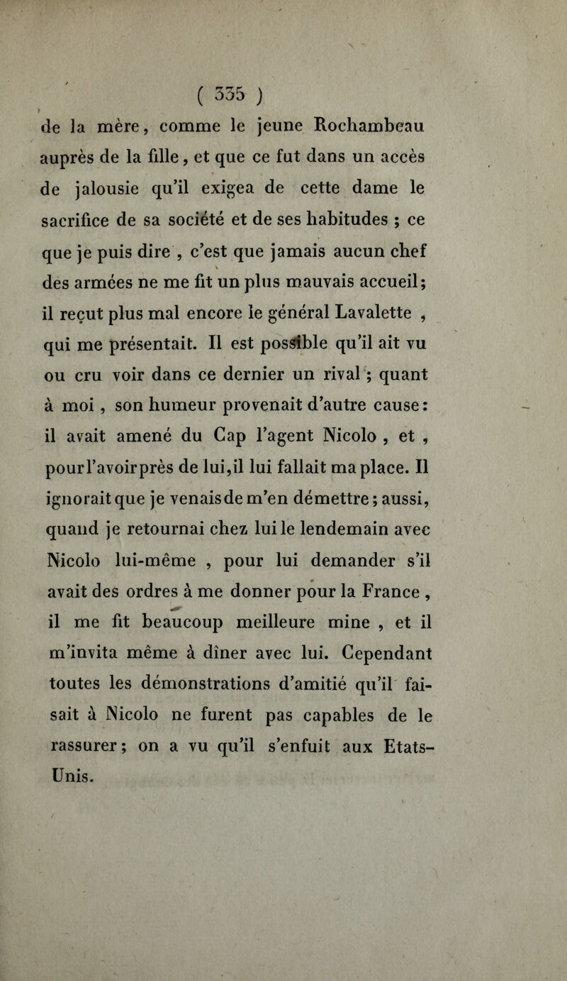 de la mère, comme le jeune Rochambeau auprès de la fdle, et que ce fut dans un accès de jalousie qu’il exigea de cette dame le sacrifice de sa société et de ses habitudes ; ce que je puis dire , c’est que jamais aucun chef des armées ne me fit un plus mauvais accueil; il reçut plus mal encore le général Lavalette , qui me présentait. Il est possible qu’il ait vu ou cru voir dans ce dernier un rival ; quant à moi, son humeur provenait d’autre cause : il avait amené du Cap l’agent Nicolo , et , pourl’avoirprès de lui,il lui fallait ma place. Il ignorait que je venaisdem’en démettre ; aussi, quand je retournai chez lui le lendemain avec Nicolo lui-même , pour lui demander s’il avait des ordres à me donner pour la France , il me fit beaucoup meilleure mine , et il m’invita même à dîner avec lui. Cependant toutes les démonstrations d’amitié qu’il fai- sait à Nicolo ne furent pas capables de le rassurer; on a vu qu’il s’enfuit aux Etats- Unis.