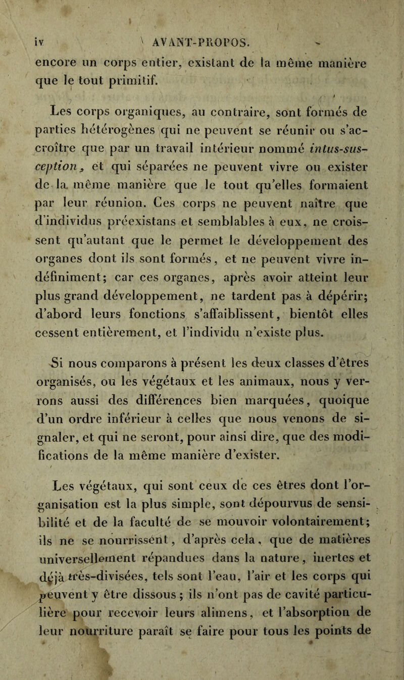 encore un corps entier, existant de la même manière que le tout primitif. Les corps organiques, au contraire, sont formes de parties hétérogènes qui ne peuvent se réunir ou s’ac- croître que par un travail intérieur nommé intus-sus- ceptiorij et qui séparées ne peuvent vivre ou exister de la. même manière que le tout qu’elles formaient par leur réunion. Ces corps ne peuvent naître que d’individus préexistans et semblables à eux, ne crois- sent qu’autant que le permet le développement des organes dont ils sont formés, et ne peuvent vivre in- définiment; car ces organes, après avoir atteint leur plus grand développement, ne tardent pas à dépérir; d’abord leurs fonctions s’affaiblissent, bientôt elles cessent entièrement, et l’individu n’existe plus. >Si nous comparons a présent les deux classes d’êtres organisés, ou les végétaux et les animaux, nous y ver- rons aussi des différences bien marquées, quoique d’un ordre inférieur à celles que nous venons de si- gnaler, et qui ne seront, pour ainsi dire, que des modi- fications de la même manière d’exister. Les végétaux, qui sont ceux de ces êtres dont l’or- ganisation est la plus simple, sont dépourvus de sensi- bilité et de la faculté de se mouvoir volontairement; ils ne se nourrissént, d’après cela, que de matières universellement répandues dans la nature, inertes et déjà très-divisées, tels sont l’eau, l’air et les corps qui peuvent y être dissous ; ils n’ont pas de cavité particu- lière pour recevoir leurs aliinens, et l’absorption de leur nourriture paraît se faire pour tous les points de