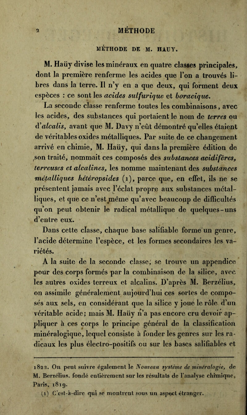 MÉTHODE DE M. HÀUY. M. Haüy divise les minéraux en quatre classes principales, dont la première renferme les acides que l’on a trouvés li- bres dans la terre. Il n’y en a que deux, qui forment deux espèces : ce sont les acides sulfurique et boracique. La seconde classe renferme toutes les combinaisons, avec les acides, des substances qui portaient le nom de terres ou d'alcalis, avant que M. Davy n’eût démontré qu’elles étaient de véritables oxides métalliques. Par suite de ce changement arrivé en chimie, M. Haüy, qui dans la première édition de ,son traité, nommait ces composés des substances acidifères, terreuses et alcalines, les nomme maintenant des substances métalliques hètèropsides (1), parce que, en effet, ils ne se présentent jamais avec l’éclat propre aux substances métal- liques, et que ce n’est même qu’avec beaucoup de difficultés qu’on peut obtenir le radical métallique de quelques-uns d’entre eux. Dans cette classe, chaque base salifiable forme un genre, l’acide détermine l’espèce, et les formes secondaires les va- riétés. A la suite de la seconde classe; se trouve un appendice pour des corps formés par la combinaison de la silice, avec les autres oxides terreux et alcalins. D’après M. Berzélius, on assimile généralement aujourd’hui ces sortes de compo- sés aux sels, en considérant que la silice y joue le rôle d’un véritable acide; mais M. Haüy n’a pas encore cru devoir ap- pliquer à ces corps le principe général de la classification minéralogique, lequel consiste à fonder les genres sur les ra- dicaux les plus électro-positifs ou sur les bases salifiables et 1822. On peut suivre également le Nouveau système de minéralogie, de M. Berzclius. fondé entièrement sur les résultats de l’analyse chimique, Paris, 1819. (1) C’est-à-dire qui se montrent sous un aspect étranger.