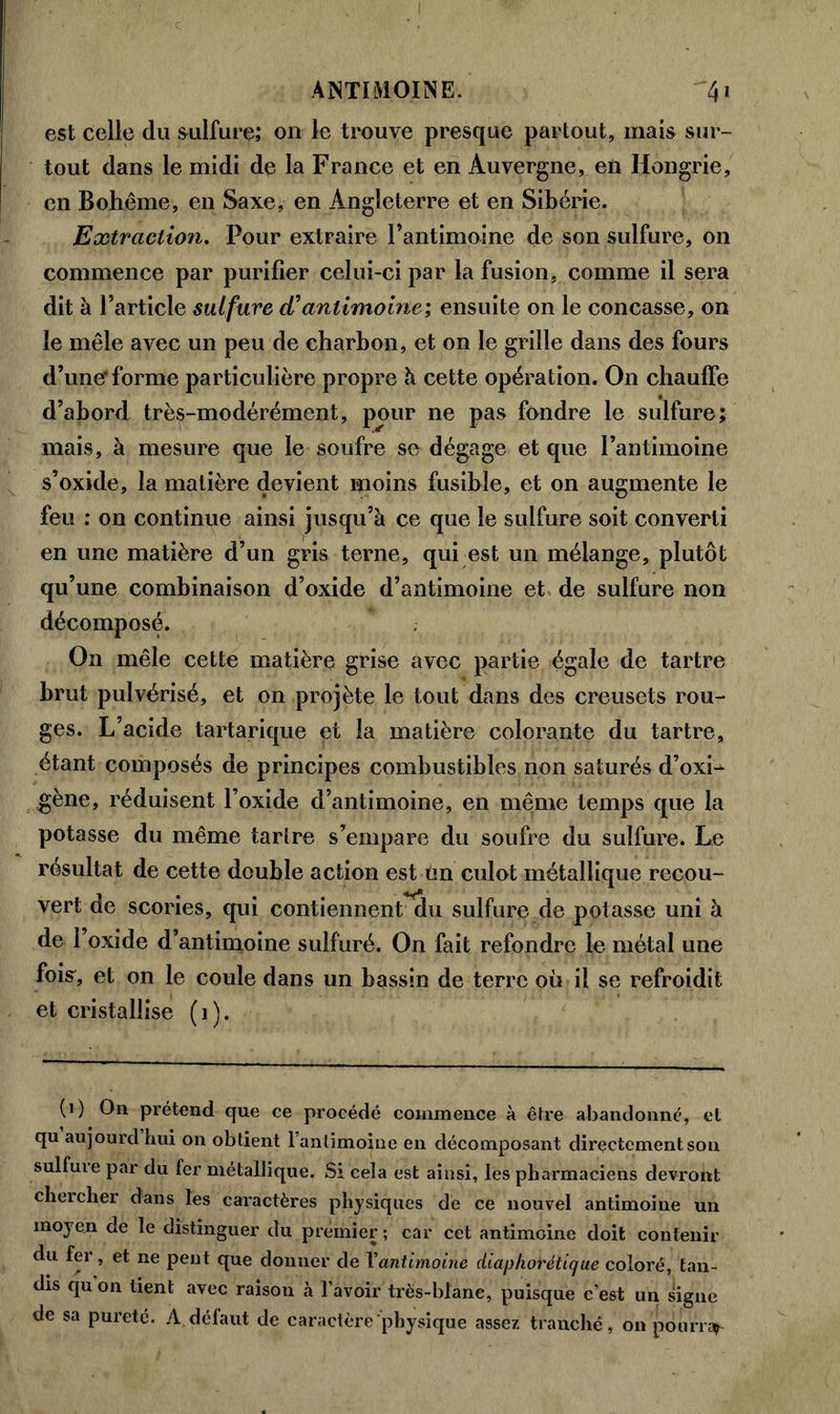 ANTIMOINE. 4» est celle du sulfure; on le trouve presque partout, mais sur- tout dans le midi de la France et en Auvergne, en Hongrie, en Bohême, en Saxe, en Angleterre et en Sibérie. Extraction. Pour extraire l’antimoine de son sulfure, on commence par purifier celui-ci par la fusion, comme il sera dit à l’article sulfure cCantimoine; ensuite on le concasse, on le mêle avec un peu de charbon, et on le grille dans des fours d’uner forme particulière propre à cette opération. On chauffe d’abord très-modérément, pour ne pas fondre le sulfure; mais, à mesure que le soufre se dégage et que l’antimoine s’oxide, la matière devient moins fusible, et on augmente le feu : on continue ainsi jusqu’à ce que le sulfure soit converti en une matière d’un gris terne, qui est un mélange, plutôt qu’une combinaison d’oxide d’antimoine et de sulfure non décomposé. On mêle cette matière grise avec partie égale de tartre brut pulvérisé, et on projète le tout dans des creusets rou- ges. L’acide tartarique et la matière colorante du tartre, étant composés de principes combustibles non saturés d’oxL ,gène, réduisent l’oxide d’antimoine, en même temps que la potasse du même tarlre s’empare du soufre du sulfure. Le résultat de cette double action est tin culot métallique recou- vert de scories, qui contiennent du sulfure de potasse uni à de l’oxide d’antimoine sulfuré. On fait refondre le métal une fois, et on le coule dans un bassin de terre où il se refroidit et cristallise ( i ). (i) On prétend que ce procédé commence à être abandonné, et qu aujourd hui on obtient l'antimoine en décomposant directement son sulfure par du fer métallique. Si cela est ainsi, les pharmaciens devront chercher dans les caractères physiques de ce nouvel antimoine un moyen de le distinguer du premier ; car cet antimoine doit contenir du fer, et ne peut que donner de Xantimoine diaphor étique coloré, tan- dis qu on tient avec raison à l’avoir très-blanc, puisque c’est un signe de sa pureté. A défaut de caractère physique assez tranché, on pourra