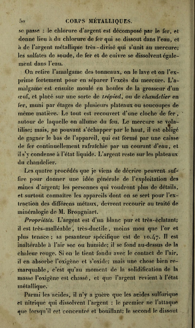 sc passe : le chlorure d’argent est décomposé par le 1er, et donne lieu à du chlorure de fer qui se dissout dans l’eau, et à de l’argent métallique très-divisé qui s’unit au mercure; les sulfates de soude, de fer et de cuivre se dissolvent égale- ment dans l’eau. On retire l’amalgame des tonneaux, on le lave et on l’ex- prime fortement pour en séparer l’excès du mercure. L’a- malgame est ensuite moulé en boules de la grosseur d’un œuf, et placé sur une sorte de trépied, ou de chandelier en fer, muni par étages de plusieurs plateaux ou soucoupes de même matière. Le tout est recouvert d’une cloche de fer, autour de laquelle on allume du feu. Le mercure se vola- tilise; mais, ne pouvant s’échapper par le haut, il est obligé de gagner le bas de l’appareil, qui est formé par une caisse de fer continuellement rafraîchie par un courant d’eau, et il s’y condense à l’état liquide. L’argent, reste sur les plateaux du chandelier. Les quatre procédés que je viens de décrire peuvent suf-^ lire pour donner une idée générale de l’exploitation des mines d’argent; les personnes qui voudront plus de détails, et surtout connaître les appareils dont on se sert pour l’ex- traction des différons métaux, devront recourir au traité de minéralogie de M. Brongniart. Propriétés. L’argent est d’un blanc pur et très-éclatant; il est très-malléable7, très-ductile, moins mou que l’or et plus tenace ; sa pesanteur spécifique est de 10.47* ^ est inaltérable à l’air sec ou humide; il se fond au-dessus de, la chaleur rouge. Si on le tient fondu avec le contact de l’air, il en absorbe i’oxigène et s’oxide; mais une chose bien re- marquable, c’est qu’au moment de la solidification de la masse l’oxigène est chassé, et que l’argent revient à l’état métallique. Parmi les acides, il n’y a guère que les acides sulfurique et nitrique qui dissolvent l’argent : le premier ne l’attaque que lorsqu’il est concentré et bouillant; le second le dissout