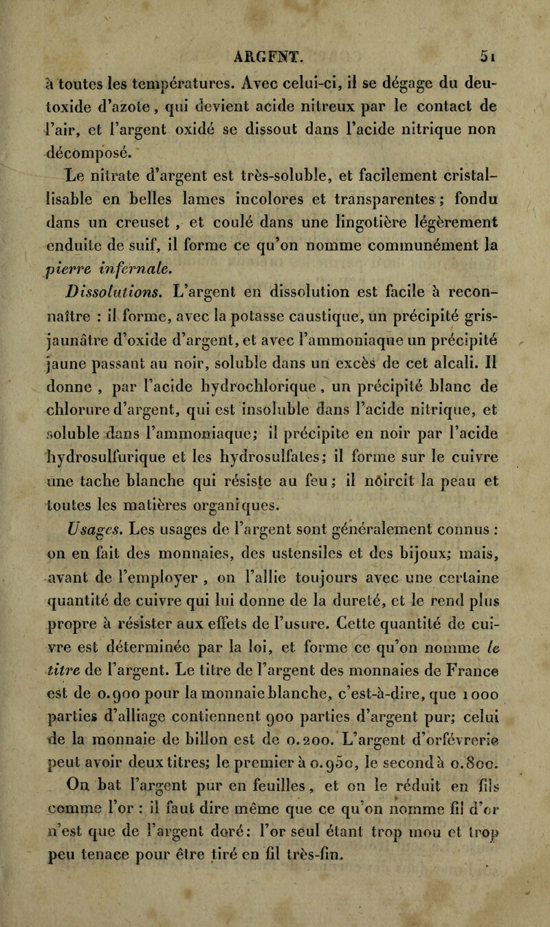 à toutes les températures. Avec celui-ci, il se dégage du deu- toxide d’azote, qui devient acide nitreux par le contact de l’air, et l’argent oxidé se dissout dans l’acide nitrique non Décomposé. Le nitrate d’argent est très-soluble, et facilement cristal- lisable en belles lames incolores et transparentes ; fondu dans un creuset , et coulé dans une lingotière légèrement enduite de suif, il forme ce qu’on nomme communément la pierre infernale. Dissolutions. L’argent en dissolution est facile à recon- naître : il forme, avec la potasse caustique, un précipité gris- jaunâtre d’oxide d’argent, et avec l’ammoniaque un précipité jaune passant au noir, soluble dans un excès de cet alcali. Il donne , par l’acide hydrochlorique, un précipité blanc de chlorure d’argent, qui est insoluble dans l’acide nitrique, et soluble dans l’ammoniaque; il précipite en noir par l’acide hydrosulfurique et les hydrosulfates; il forme sur le cuivre une tache blanche qui résiste au feu ; il nôircit la peau et toutes les matières organiques. Usages. Les usages de l’argent sont généralement connus : on en fait des monnaies, des ustensiles et des bijoux; mais, avant de l’employer , on l’allie toujours avec une certaine quantité de cuivre qui lui donne de la dureté, et le rend plus propre à résister aux effets de l’usure. Cette quantité de cui- vre est déterminée par la loi, et forme ce qu’on nomme le titre de l’argent. Le titre de l’argent des monnaies de France est de 0.900 pour la monnaie blanche, c’est-à-dire, que 1000 parties d’alliage contiennent 900 parties d’argent pur; celui de la monnaie de billon est de 0.200. L’argent d’orfèvrerie peut avoir deux titres; le premier à 0.900, le secondé 0.800. On bat l’argent pur en feuilles, et on le réduit en fils comme l’or : il faut dire même que ce qu’on nomme fil d’or n’est que de l’argent doré; l’or seul étant trop mou et trop peu tenace pour être tiré en fil très-fin.