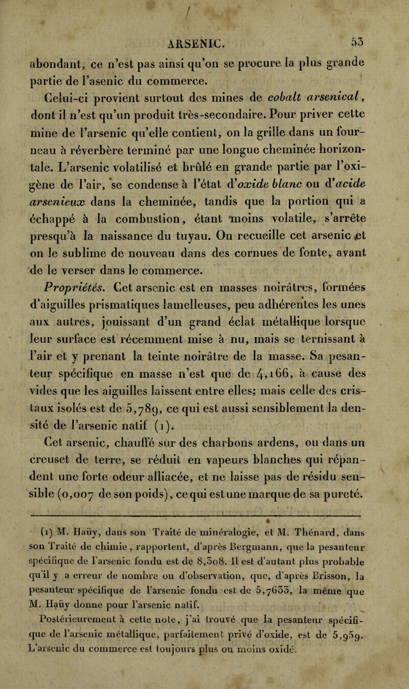 abondant, ce n’est pas ainsi qu’on se procure la plus grande partie de l’asenic du commerce. Celui-ci provient surtout des mines de cobalt arsenical, dont il n’est qu’un produit très-secondaire. Pour priver cette mine de l’arsenic qu’elle contient, on la grille dans un four- neau à réverbère terminé par une longue cheminée horizon- tale. L’arsenic volatilisé et brûlé en grande partie par l’oxi- gène de l’air, se condense à l’état à’oxide blanc ou d'acide, arsénieux dans la cheminée, tandis que la portion qui a échappé à la combustion, étant moins volatile, s’arrête presqu’à la naissance du tuyau. On recueille cet arsenic jet on le sublime de nouveau dans des cornues de fonte, avant de le verser dans le commerce. Propriétés. Cet arsenic est en masses noirâtres, formées d’aiguilles prismatiques lamelleuses, peu adhérentes les unes aux autres, jouissant d’un grand éclat métallique lorsque leur surface est récemment mise à nu, mais se ternissant à l’air et y prenant la teinte noirâtre de la masse. Sa pesan- teur spécifique en masse n’est que de 4^66, â cause des vides que les aiguilles laissent entre elles; mais celle des cris- taux isolés est de 5,789, ce qui est aussi sensiblement la den- sité de l’arsenic natif (1). Cet arsenic, chauffé sur des charbons ardens, ou dans un creuset de terre, se réduit en vapeurs blanches qui répan- dent une forte odeur alliacée, et ne laisse pas de résidu sen- sible (0,007 de son poids), ce qui estune marque de sa pureté. (1) M. Haüy, dans son Traité de minéralogie, et M. Thénard, dans son Traité de chimie , rapportent, d’après Bergmann, que la pesanteur spécifique de l’arsenic fondu est de 8,3o8. Il est d’autant plus probable qu'il y a erreur de nombre ou d’observation, que, d’après Brisson, lu pesanteur spécifique de l’arsenic fondu est de 5,7633, la même que M. Haüy donne pour l’arsenic natif. Postérieurement à cette note, j’ai trouvé que la pesanteur spécifi- que de l’arsenic métallique, parfaitement privé d’oxide, est de 5,959. L’arsenic du commerce est toujours plus ou moins oxide.