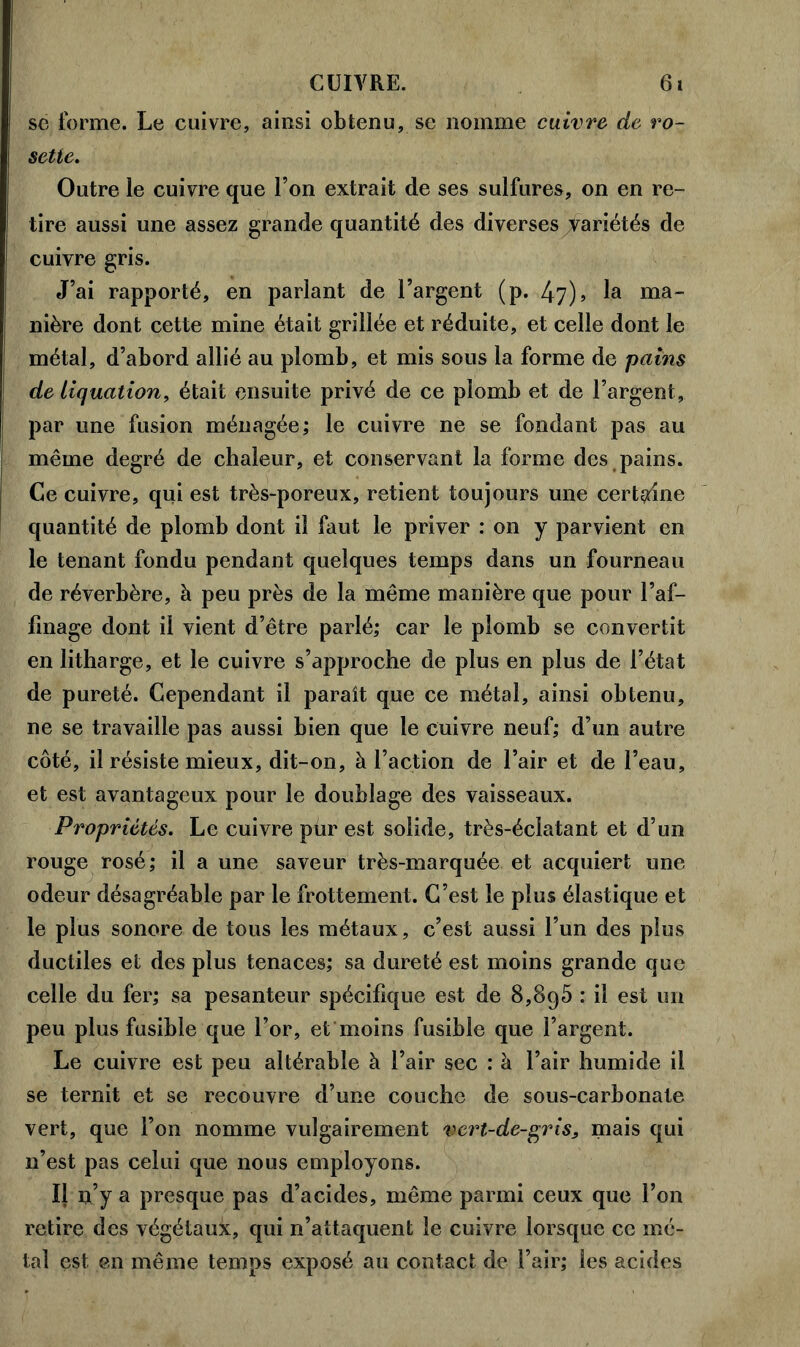 se forme. Le cuivre, ainsi obtenu, se nomme cuivre de ro- sette. Outre le cuivre que l’on extrait de ses sulfures, on en re- tire aussi une assez grande quantité des diverses variétés de cuivre gris. J’ai rapporté, en parlant de l’argent (p. 47), la ma- nière dont cette mine était grillée et réduite, et celle dont le métal, d’abord allié au plomb, et mis sous la forme de pains de Liquation, était ensuite privé de ce plomb et de l’argent, par une fusion ménagée; le cuivre ne se fondant pas au même degré de chaleur, et conservant la forme des pains. Ce cuivre, qui est très-poreux, retient toujours une certaine quantité de plomb dont il faut le priver : on y parvient en le tenant fondu pendant quelques temps dans un fourneau de réverbère, à peu près de la même manière que pour l’af- finage dont il vient d’être parlé; car le plomb se convertit en litharge, et le cuivre s’approche de plus en plus de l’état de pureté. Cependant il paraît que ce métal, ainsi obtenu, ne se travaille pas aussi bien que le cuivre neuf; d’un autre côté, il résiste mieux, dit-on, à l’action de l’air et de l’eau, et est avantageux pour le doublage des vaisseaux. Propriétés. Le cuivre pur est solide, très-éclatant et d’un rouge rosé; il a une saveur très-marquée et acquiert une odeur désagréable par le frottement. C’est le plus élastique et le plus sonore de tous les métaux, c’est aussi l’un des plus ductiles et des plus tenaces; sa dureté est moins grande que celle du fer; sa pesanteur spécifique est de 8,895 : il est un peu plus fusible que l’or, et moins fusible que l’argent. Le cuivre est peu altérable à l’air sec ; à l’air humide il se ternit et se recouvre d’une couche de sous-carbonate vert, que l’on nomme vulgairement vert-de-gris, mais qui n’est pas celui que nous employons. Il n’y a presque pas d’acides, même parmi ceux que l’on retire des végétaux, qui n’attaquent le cuivre lorsque ce mé- tal est en même temps exposé au contact de l’air; les acides