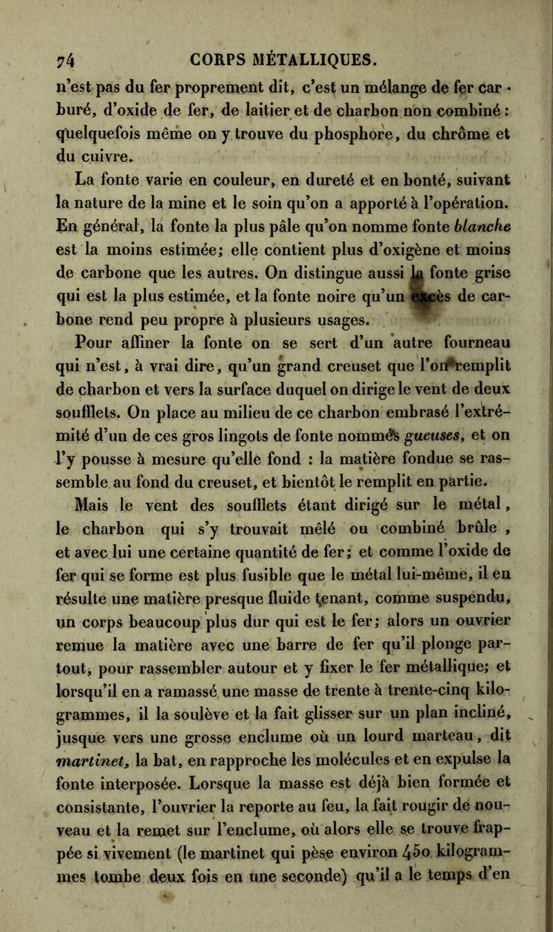 n’est pas du fer proprement dit, c’est un mélange de fer car • buré, d’oxide de fer, de laitier et de charbon non combiné : quelquefois même on y trouve du phosphore, du chrome et du cuivre. La fonte varie en couleur, en dureté et en bonté, suivant la nature de la mine et le soin qu’on a apporté à l’opération. En général, la fonte la plus pâle qu’on nomme fonte blanche est la moins estimée; elle contient plus d’oxigène et moins de carbone que les autres. On distingue aussi 1# fonte grise qui est la plus estimée, et la fonte noire qu’un i$|pès de car- bone rend peu propre à plusieurs usages. Pour affiner la fonte on se sert d’un autre fourneau qui n’est, à vrai dire, qu’un grand creuset que l’oi^remplit de charbon et vers la surface duquel on dirige le vent de deux soufflets. On place au milieu de ce charbon embrasé l’extré- mité d’un de ces gros lingots de fonte nommé gueuses, et on l’y pousse à mesure qu’elle fond : la matière fondue se ras- semble au fond du creuset, et bientôt le remplit en partie. Mais le vent des soufflets étant dirigé sur le métal, le charbon qui s’y trouvait mêlé ou combiné brûle , et avec lui une certaine quantité de fer; et comme l’oxide de fer qui se forme est plus fusible que le métal lui-même, il en résulte une matière presque fluide tenant, comme suspendu, un corps beaucoup plus dur qui est le fer; alors un ouvrier remue la matière avec une barre de fer qu’il plonge par- tout, pour rassembler autour et y fixer le fer métallique; et lorsqu’il en a ramassé une masse de trente à trente-cinq kilo- grammes, il la soulève et la fait glisser sur un plan incliné, jusque vers une grosse enclume où un lourd marteau, dit martinet, la bat, en rapproche les molécules et en expulse la fonte interposée. Lorsque la masse est déjà bien formée et consistante, l’ouvrier la reporte au feu, la fait rougir de nou- veau et la remet sur l’enclume, où alors elle se trouve frap- pée si vivement (le martinet qui pès^e environ l\bo kilogram- mes tombe deux fois en une seconde) qu’il a le temps d’en