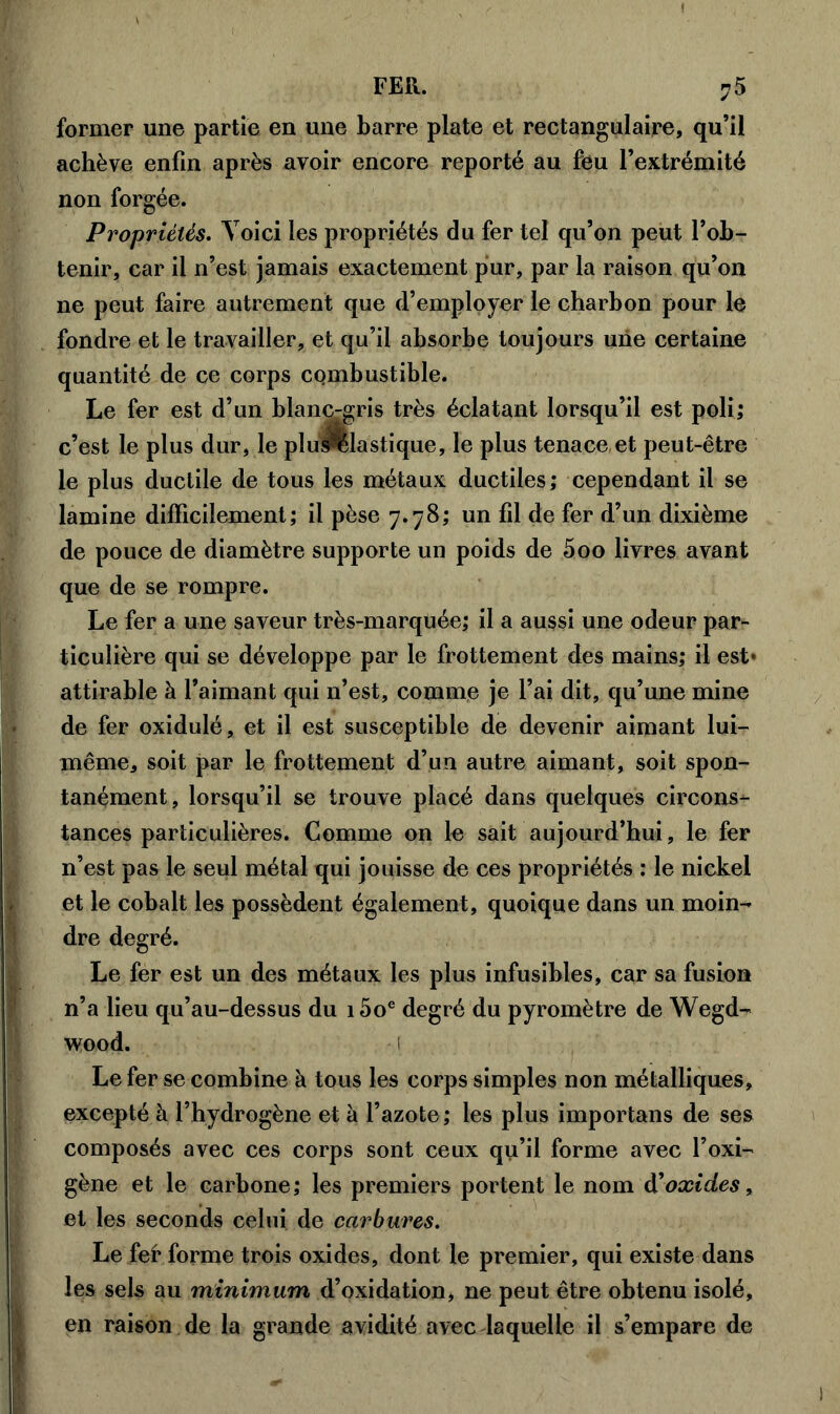 former une partie en une barre plate et rectangulaire, qu’il achève enfin après avoir encore reporté au feu l’extrémité non forgée. Propriétés. Voici les propriétés du fer tel qu’on peut l’ob- tenir, car il n’est jamais exactement pur, par la raison qu’on ne peut faire autrement que d’employer le charbon pour le fondre et le travailler, et qu’il absorbe toujours une certaine quantité de ce corps combustible. Le fer est d’un blanc-gris très éclatant lorsqu’il est poli; c’est le plus dur, le plus?ëlastique, le plus tenace, et peut-être le plus ductile de tous les métaux ductiles ; cependant il se lamine difficilement; il pèse 7.78; un fil de fer d’un dixième de pouce de diamètre supporte un poids de 500 livres avant que de se rompre. Le fer a une saveur très-marquée; il a aussi une odeur par- ticulière qui se développe par le frottement des mains; il est* attirable à l’aimant qui n’est, comme je l’ai dit, qu’une mine de fer oxidulé, et il est susceptible de devenir aimant lui- même, soit par le frottement d’un autre aimant, soit spon- tanément, lorsqu’il se trouve placé dans quelques circons- tances particulières. Comme on le sait aujourd’hui, le fer n’est pas le seul métal qui jouisse de ces propriétés : le nickel et le cobalt les possèdent également, quoique dans un moin- dre degré. Le fer est un des métaux les plus infusibles, car sa fusion n’a lieu qu’au-dessus du i5oe degré du pyromètre de Wegd- wood. 1 Le fer se combine à tous les corps simples non métalliques, excepté à l’hydrogène et à l’azote; les plus importans de ses composés avec ces corps sont ceux qu’il forme avec l’oxi- gène et le carbone; les premiers portent le nom d'oxides, et les seconds celui de carbures. Le fef* forme trois oxides, dont le premier, qui existe dans les sels au minimum d’oxidation, ne peut être obtenu isolé, en raison de la grande avidité avec laquelle il s’empare de