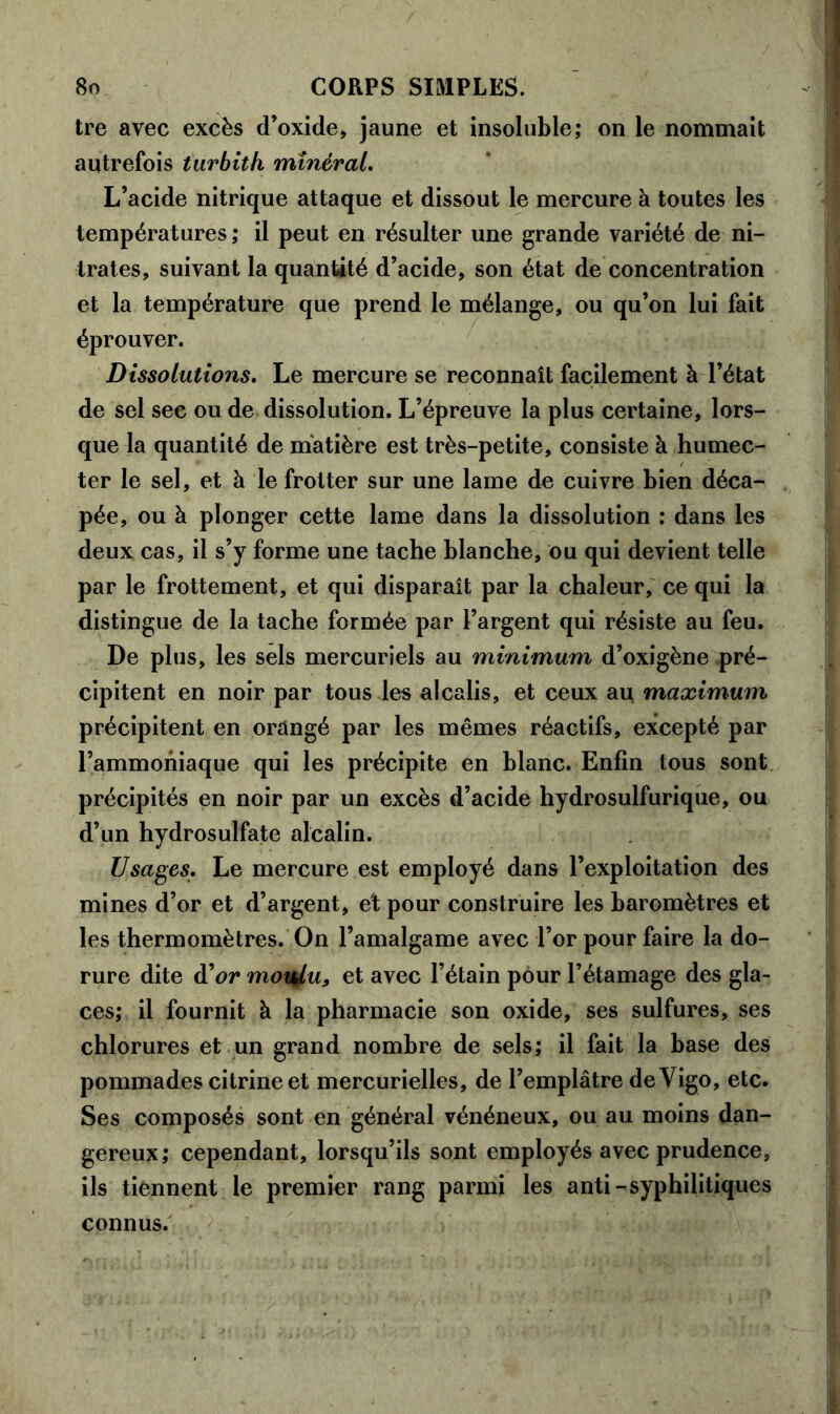 tre avec excès d’oxide, jaune et insoluble; on le nommait autrefois tarbith minéral. L’acide nitrique attaque et dissout le mercure à toutes les températures; il peut en résulter une grande variété de ni- trates, suivant la quantité d’acide, son état de concentration et la température que prend le mélange, ou qu’on lui fait éprouver. Dissolutions. Le mercure se reconnaît facilement à l’état de sel see ou de dissolution. L’épreuve la plus certaine, lors- que la quantité de matière est très-petite, consiste à humec- ter le sel, et à le frotter sur une lame de cuivre bien déca- pée, ou à plonger cette lame dans la dissolution : dans les deux cas, il s’y forme une tache blanche, ou qui devient telle par le frottement, et qui disparaît par la chaleur, ce qui la distingue de la tache formée par l’argent qui résiste au feu. De plus, les sels mercuriels au minimum d’oxigène pré- cipitent en noir par tous les alcalis, et ceux au maximum précipitent en orangé par les mêmes réactifs, excepté par l’ammoniaque qui les précipite en blanc. Enfin tous sont précipités en noir par un excès d’acide hydrosulfurique, ou d’un hydrosulfate alcalin. Usages. Le mercure est employé dans l’exploitation des mines d’or et d’argent, et pour construire les baromètres et les thermomètres. On l’amalgame avec l’or pour faire la do- rure dite d'or motÿu, et avec l’étain pour l’étamage des gla- ces; il fournit à la pharmacie son oxide, ses sulfures, ses chlorures et un grand nombre de sels; il fait la base des pommades citrineet mercurielles, de l’emplâtre deVigo, etc. Ses composés sont en général vénéneux, ou au moins dan- gereux; cependant, lorsqu’ils sont employés avec prudence, ils tiennent le premier rang parmi les anti-syphilitiques connus.