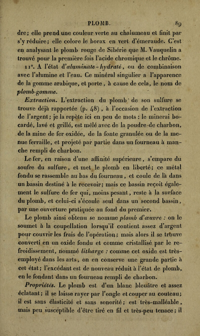 dre; elle prend une couleur verte au chalumeau et finit par s’y réduire; elle colore lé borax en vert d’émeraude. C’est en analysant le plomb rouge de Sibérie que M. Yauquelin a trouvé pour la première fois l’acide chromique et le chrome. ii°. A l’état d'aluminate-hydraté, ou de combinaison avec l’alumine et l’eau. Ce minéral singulier a l’apparence de la gomme arabique, et porte , à cause de cela, le nom de plomb-gomme. Extraction. L’extraction du plomb ' de son sulfure se trouve déjà rapportée (p. 48) , à l’occasion de l’extraction de l’argent ; je la repète ici en peu de mots : le minerai bo- cardé, lavé et grillé, est mêlé avec de la poudre de charbon, de la mine de fer oxidée, de la fonte granulée ou de la me- nue ferraille, et projeté par partie dans un fourneau à man- che rempli de charbon. Le fer, en raison d’une affinité supérieure, s’empare du soufre du sulfure, et met le plomb en liberté; ce métal fondu se rassemble au bas du fourneau, et coule de là dans un bassin destiné à le recevoir; mais ce bassin reçoit égale- ment le sulfure de fer qui, moins pesant, reste à la surface du plomb, et celui-ci s’écoule seul dans un second bassin, par une ouverture pratiquée au fond du premier. Le plomb ainsi obtenu se nomme plomb d'œuvre : on le soumet à la coupellation lorsqu’il contient assez d’argent pour couvrir les frais de l’opération; mais alors il se trbuve converti en un oxide fondu et comme cristallisé par le re- froidissement, nommé litharge : comme cet oxide est très- employé dans les arts, on en conserve une grande partie à cet état; l’excédant est de nouveau réduit à l’état de plomb, en le fondant dans un fourneau rempli de charbon. Propriétés. Le plomb est d’un blanc bleuâtre et assez éclatant; il se laisse rayer par l’ongle et couper au couteau; il est sans élasticité et sans sonorité ; est très-malléable, mais peu susceptible d’être tiré en fd et très-peu tenace; il