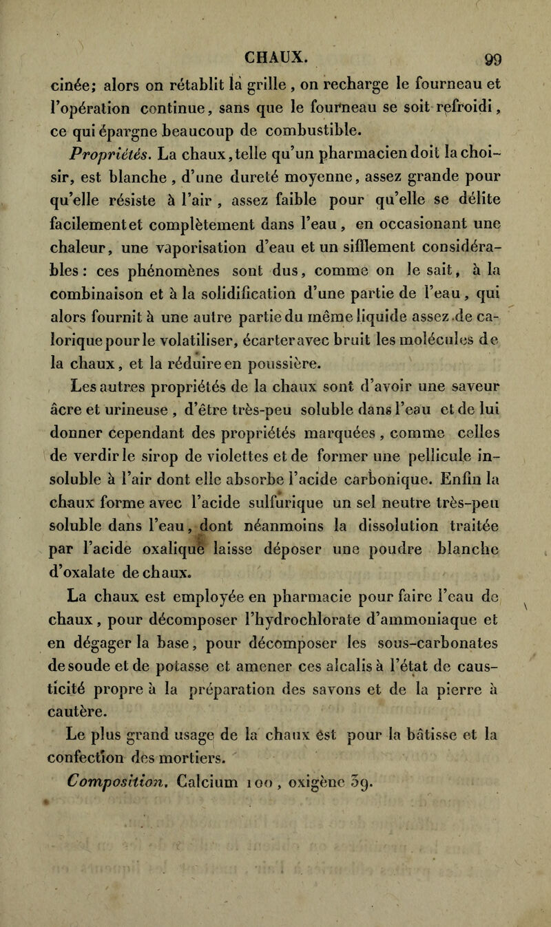 cinée; alors on rétablit là grille , on recharge le fourneau et l’opération continue, sans que le fourneau se soit refroidi, ce qui épargne beaucoup de combustible. Propriétés. La chaux,telle qu’un pharmacien doit la choi- sir, est blanche, d’une dureté moyenne, assez grande pour qu’elle résiste à l’air , assez faible pour qu’elle se délite facilement et complètement dans l’eau, en occasionant une chaleur, une vaporisation d’eau et un sifflement considéra- bles : ces phénomènes sont dus, comme on le sait, h la combinaison et à la solidification d’une partie de l’eau, qui alors fournit à une autre partie du même liquide assez .de ca- lorique pour le volatiliser, écarteravec bruit les molécules de la chaux, et la réduire en poussière. Les autres propriétés de la chaux sont d’avoir une saveur âcre et urineuse , d’être très-peu soluble dans l’eau et de lui donner cependant des propriétés marquées , comme celles de verdir le sirop de violettes et de former une pellicule in- soluble à l’air dont elle absorbe l’acide carbonique. Enfin la chaux forme avec l’acide sulfurique un sel neutre très-peu soluble dans l’eau, dont néanmoins la dissolution traitée par l’acide oxalique laisse déposer une poudre blanche d’oxalate de chaux. La chaux est employée en pharmacie pour faire l’eau de chaux, pour décomposer l’hydrochlorate d’ammoniaque et en dégager la base, pour décomposer les sous-carbonates de soude et de potasse et amener ces alcalis à l’état de caus- ticité propre à la préparation des savons et de la pierre à cautère. Le plus grand usage de la chaux Cst pour la bâtisse et la confection des mortiers.