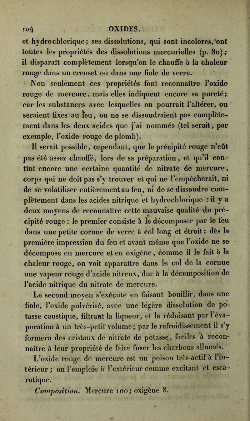 et hydrochlorique; ses dissolutions, qui sont incolores,'ont toutes W propriétés des dissolutions mercurielles (p. 80) ; il disparaît complètement lorsqu’on le chauffe à la chaleur rouge dans un creuset ou dans une fiole de verre. Non seulement ces propriétés font reconnaître l’oxide rouge de mercure, mais elles indiquent encore sa pureté; car les substances avec lesquelles on pourrait l’altérer, ou seraient fixes au îeu, ou ne se dissoudraient pas complète- ment dans les deux acides que j’ai nommés (tel serait, par exemple, l’oxide rouge de plomb). Il serait possible, cependant, que le précipité rouge n’eût pas été assez chauffé, lors de sa préparation, et qu’il con- tînt encore une certaine quantité de nitrate de mercure, corps qui ne doit pas s’y trouver et qui ne l’empêcherait, ni de se volatiliser entièrement au feu, ni de se dissoudre com- plètement dans les acides nitrique et hydrochlorique : il y a deux moyens de reconnaître cette mauvaise qualité du pré- cipité rouge : le premier consiste à le décomposer par le feu dans une petite cornue de verre à col long et étroit ; dès la première impression du feu et avant même que l’oxide ne se décompose en mercure et en oxigène, comme il le fait à la chaleur rouge, on voit apparaître dans le col de la cornue une vapeur rouge d’acide nitreux, due à la décomposition de l’acide nitrique du nitrate de mercure. Le second, moyen s’exécute en faisant bouillir, dans une fiole, l’oxide pulvérisé, avec une légère dissolution de po- tasse caustique, filtrant la liqueur, et la réduisant par l’éva- poration à un très-petit volume ; par le refroidissement il s’y formera des cristaux de nitrate de potasse, faciles à recon- naître à leur propriété de faire fuser les charbons allumés. L’oxide rouge de mercure est un poison très-actif à l’in- térieur ; on l’emploie à l’extérieur comme excitant et esca- rotique.