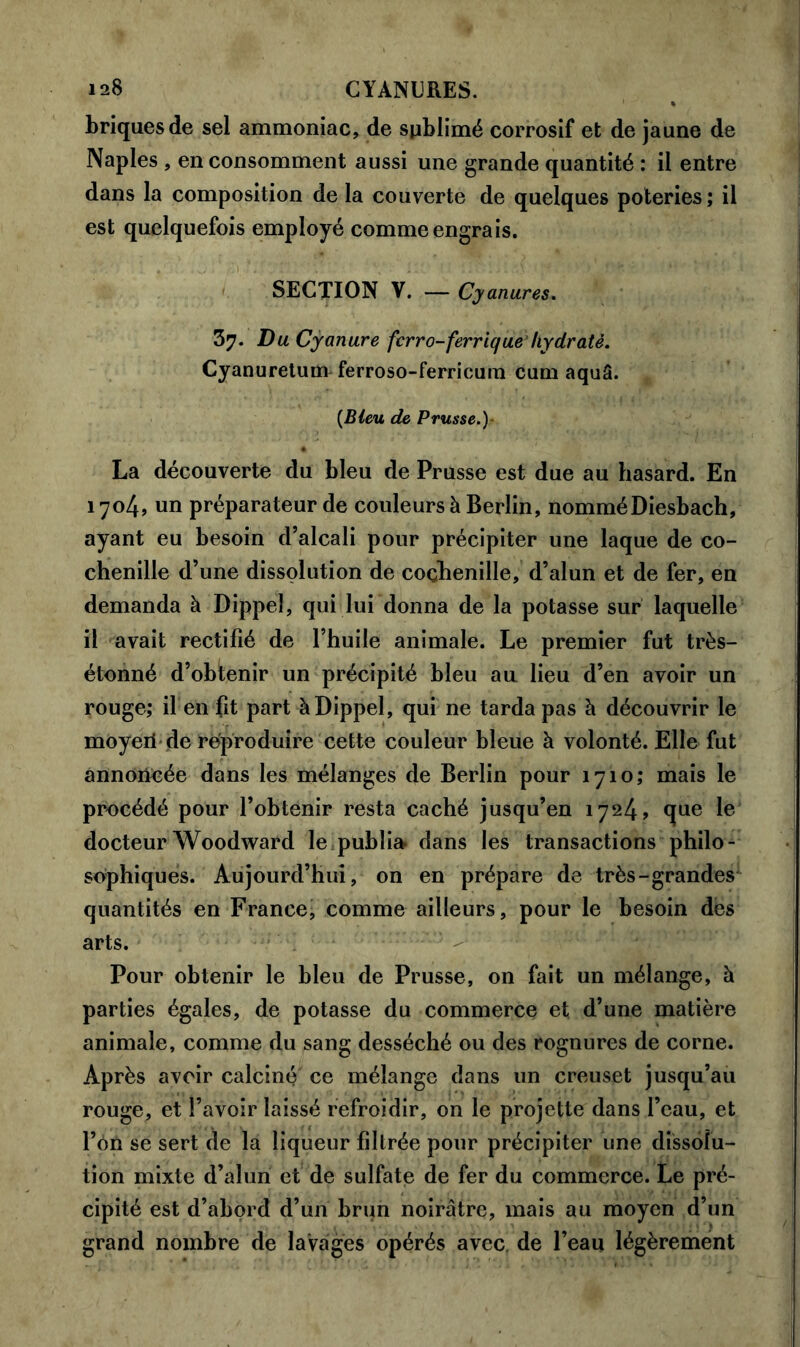 briques de sel ammoniac, de spblimé corrosif et de jaune de Naples , en consomment aussi une grande quantité : il entre dans la composition de la couverte de quelques poteries ; il est quelquefois employé comme engrais. SECTION V. — Cyanures. 37. Du Cyanure ferro-ferrique hydraté. Cyanuretum ferroso-ferricum cum aquâ. {Bleu de Prusse.)- La découverte du bleu de Prusse est due au hasard. En 1704, un préparateur de couleurs à Berlin, nomméDiesbach, ayant eu besoin d’alcali pour précipiter une laque de co- chenille d’une dissolution de cochenille, d’alun et de fer, en demanda à Dippel, qui lui donna de la potasse sur laquelle il avait rectifié de l’huile animale. Le premier fut très- étonné d’obtenir un précipité bleu au lieu d’en avoir un rouge; il en fit part à Dippel, qui ne tarda pas à découvrir le moyeri de reproduire cette couleur bleue à volonté. Elle fut annoncée dans les mélanges de Berlin pour 1710; mais le procédé pour l’obtenir resta caché jusqu’en 1724, que le docteur Woodward le publia dans les transactions philo- sophiques. Aujourd’hui, on en prépare de très-grandes quantités en France, comme ailleurs, pour le besoin des arts. Pour obtenir le bleu de Prusse, on fait un mélange, à parties égales, de potasse du commerce et. d’une matière animale, comme du sang desséché ou des rognures de corne. Après avoir calciné' ce mélange dans un creuset jusqu’au rouge, et l’avoir laissé refroidir, on le projette dans l’eau, et l’ôn se sert de la liqueur filtrée pour précipiter une dissolu- tion mixte d’alun et de sulfate de fer du commerce. Le pré- cipité est d’abord d’un brun noirâtre, mais au moyen d’un grand nombre de lavages opérés avec de l’eau légèrement