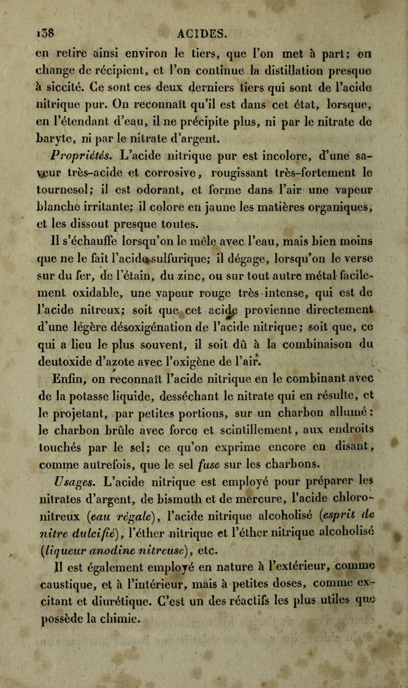 en retire ainsi environ le tiers, que l’on met à part; on change de récipient, et l’on continue la distillation presque à siccité. Ce sont ces deux derniers tiers qui sont de l’acide nitrique pur. On reconnaît qu’il est dans cet état, lorsque, en l’étendant d’eau, il ne précipite plus, ni par le nitrate de baryte, ni par le nitrate d’argent. Propriétés. L’acide nitrique pur est incolore, d’une sa- veur très-acide et corrosive, rougissant très-fortement le tournesol; il est odorant, et forme dans l’air une vapeur blanche irritante; il colore en jaune les matières organiques, et les dissout presque toutes. Il s’échauffe lorsqu’on le mêle avec l’eau, mais bien moins que ne le fait l’acide^sulfurique; il dégage, lorsqu’on le verse sur du fer, de l’étain, du zinc, ou sur tout autre métal facile- ment oxidable, une vapeur rouge très intense, qui est de l’acide nitreux; soit que cet acid^ provienne directement d’une légère désoxigénation de l’acide nitrique; soit que, ce qui a lieu le plus souvent, il soit dû à la combinaison du deutoxide d’azote avec l’oxigène de l’air. Enfin, on reconnaît l’acide nitrique en le combinant avec de la potasse liquide, desséchant le nitrate qui en résulte, et le projetant, par petites portions, sur un charbon allumé : le charbon brûle avec force et scintillement, aux endroits touchés par le sel; ce qu’on exprime encore en disant, comme autrefois, que le sel fuse sur les charbons. Usages. L’acide nitrique est employé pour préparer les nitrates d’argent, de bismuth et de mercure, l’acide chloro- nitreux (eau régaie), l’acide nitrique alcoholisé (esprit de nitre dulcifié), l’éther nitrique et l’éther nitrique alcoholisé [liqueur anodine nitreuse), etc. J1 est également employé en nature à l’extérieur, comme caustique, et à l’intérieur, mais à petites doses, comme ex- citant et diurétique. C’est un des réactifs les plus utiles que possède la chimie.