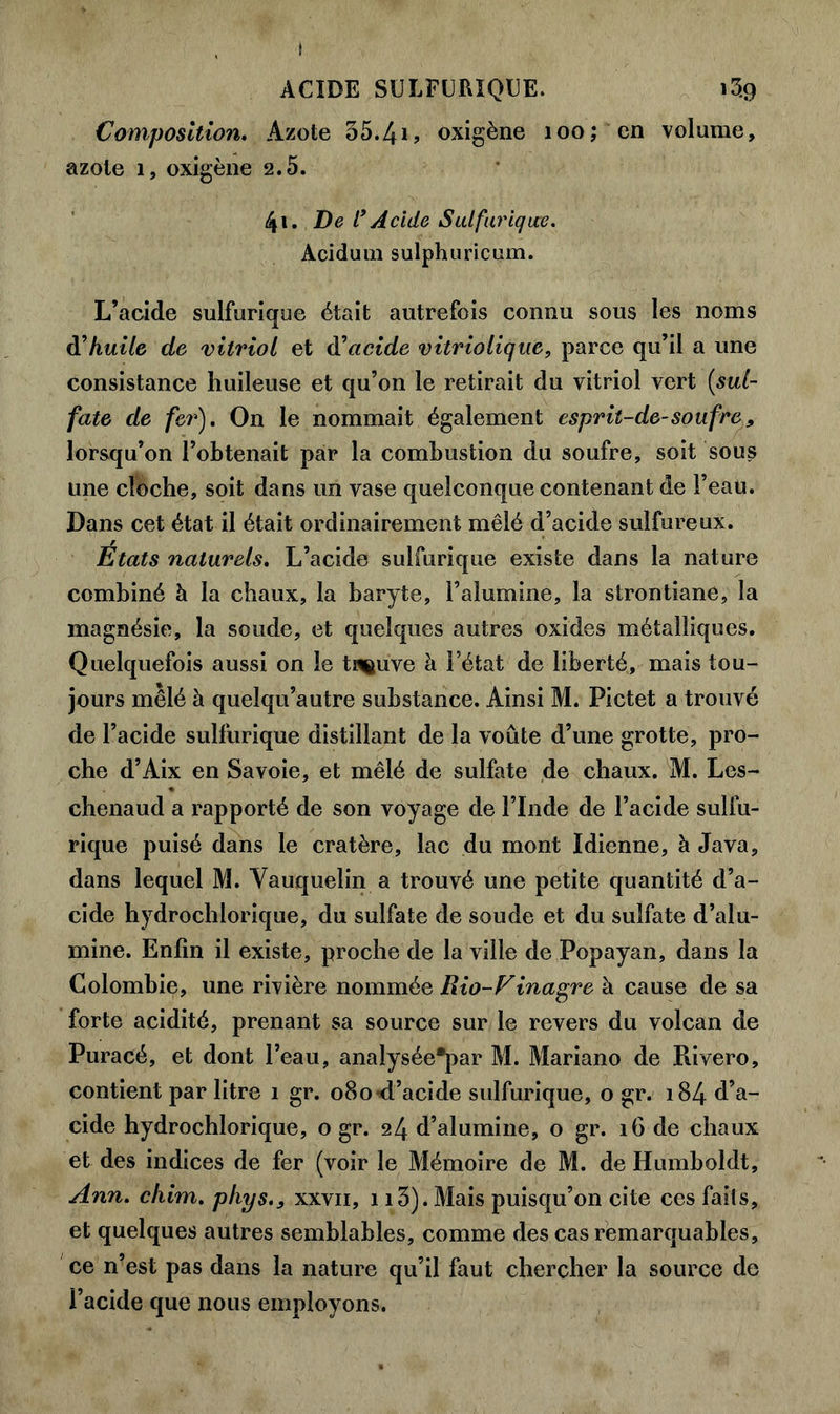 I ACIDE SULFURIQUE. i3.9 Composition. Azote 55.4i> oxigène 100; en volume, azote 1, oxigène 2.5. 41. De l’Acide Sulfurique. Acidum sulphuricum. L’acide sulfurique était autrefois connu sous les noms d’huile de vitriol et df acide vitriotique, parce qu’il a une consistance huileuse et qu’on le retirait du vitriol vert (sul- fate de fer). On le nommait également esprit-de-soufre, lorsqu’on l’obtenait par la combustion du soufre, soit sous une cloche, soit dans un vase quelconque contenant de l’eau. Dans cet état il était ordinairement mêlé d’acide sulfureux. Etats naturels. L’acide sulfurique existe dans la nature combiné à la chaux, la baryte, l’alumine, la strontiane, la magnésie, la soude, et quelques autres oxides métalliques. Quelquefois aussi on le tn^uve à l’état de liberté, mais tou- jours mêlé à quelqu’autre substance. Ainsi M. Pictet a trouvé de l’acide sulfurique distillant de la voûte d’une grotte, pro- che d’Aix en Savoie, et mêlé de sulfate de chaux. M. Les- chenaud a rapporté de son voyage de l’Inde de l’acide sulfu- rique puisé dans le cratère, lac du mont Idienne, à Java, dans lequel M. Vauquelin a trouvé une petite quantité d’a- cide hydrochlorique, du sulfate de soude et du sulfate d’alu- mine. Enfin il existe, proche de la ville de Popayan, dans la Colombie, une rivière nommée Rio-Finagre à cause de sa forte acidité, prenant sa source sur le revers du volcan de Puracé, et dont l’eau, analysée*par M. Mariano de Rivero, contient par litre 1 gr. 080 d’acide sulfurique, o gr. 184 d’a- cide hydrochlorique, o gr. 24 d’alumine, o gr. 16 de chaux et des indices de fer (voir le Mémoire de M. de Humboldt, Ann. cliim. phys.3 xxvii, 113). Mais puisqu’on cite ces faits, et quelques autres semblables, comme des cas remarquables, ce n’est pas dans la nature qu’il faut chercher la source de l’acide que nous employons.