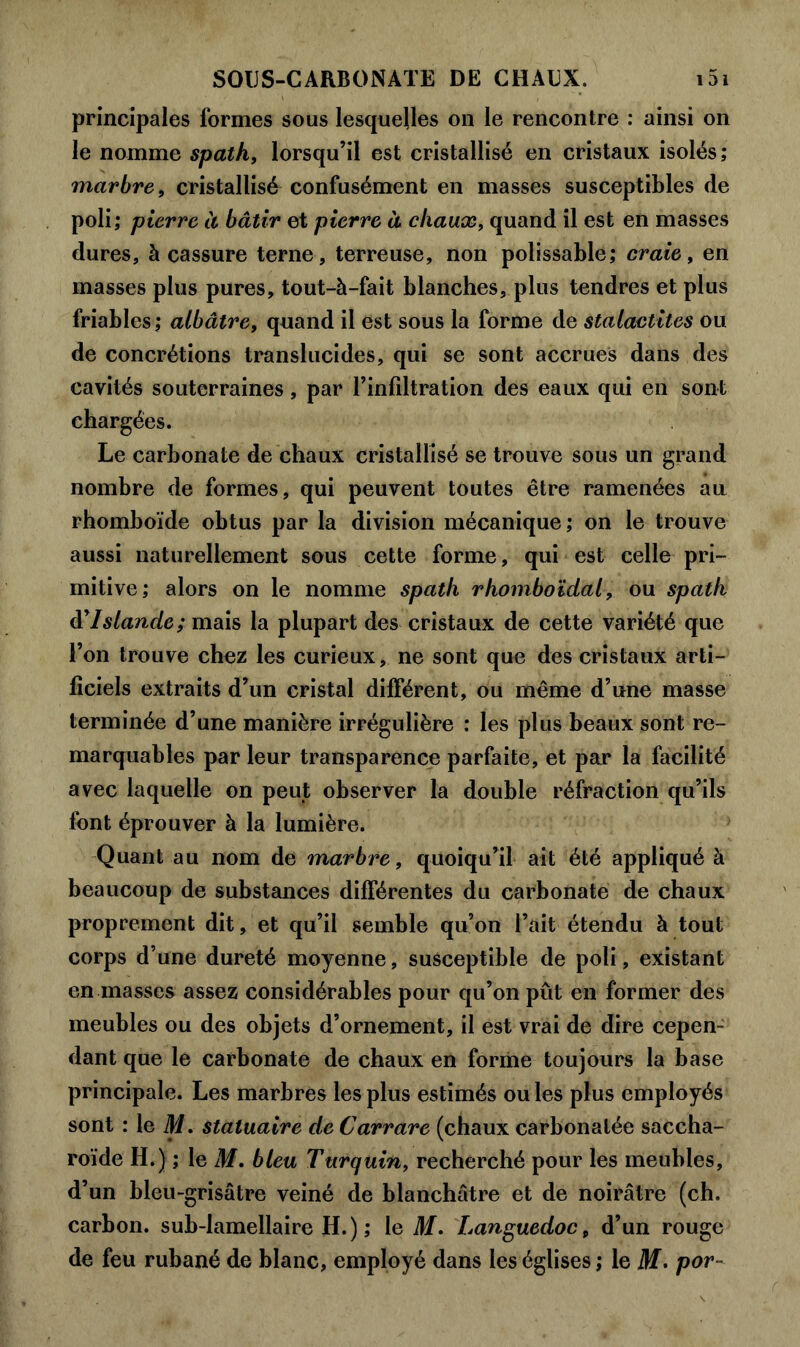 principales formes sous lesquelles on le rencontre : ainsi on le nomme spath, lorsqu’il est cristallisé en cristaux isolés; marbre, cristallisé confusément en masses susceptibles de poli; pierre à bâtir et pierre à chaux, quand il est en masses dures, à cassure terne , terreuse, non polissable; craie, en masses plus pures, tout-à-fait blanches, plus tendres et plus friables; albâtre, qnand il est sous la forme de stalactites ou de concrétions translucides, qui se sont accrues dans des cavités souterraines, par l’infiltration des eaux qui en sont chargées. Le carbonate de chaux cristallisé se trouve sous un grand nombre de formes, qui peuvent toutes être ramenées au rhomboïde obtus par la division mécanique; on le trouve aussi naturellement sous cette forme, qui est celle pri- mitive; alors on le nomme spath rhomboïdal, ou spath d’Islande; mais la plupart des cristaux de cette variété que l’on trouve chez les curieux, ne sont que des cristaux arti- ficiels extraits d’un cristal différent, ou même d’une masse terminée d’une manière irrégulière : les plus beaux sont re- marquables par leur transparence parfaite, et par la facilité avec laquelle on peut observer la double réfraction qu’ils font éprouver à la lumière. Quant au nom de marbre, quoiqu’il ait été appliqué à beaucoup de substances différentes du carbonate de chaux proprement dit, et qu’il semble qu’on l’ait étendu à tout corps d’une dureté moyenne, susceptible de poli, existant en masses assez considérables pour qu’on pût en former des meubles ou des objets d’ornement, il est vrai de dire cepen- dant que le carbonate de chaux en forme toujours la base principale. Les marbres les plus estimés ou les plus employés sont : le Ai. statuaire de Carrare (chaux carbonalée saccha- roïde H.) ; le M. bleu Turquin, recherché pour les meubles, d’un bleu-grisâtre veiné de blanchâtre et de noirâtre (ch. carbon, sub-lamellaire H.) ; le M. Languedoc, d’un rouge de feu rubané de blanc, employé dans les églises ; le M. por-