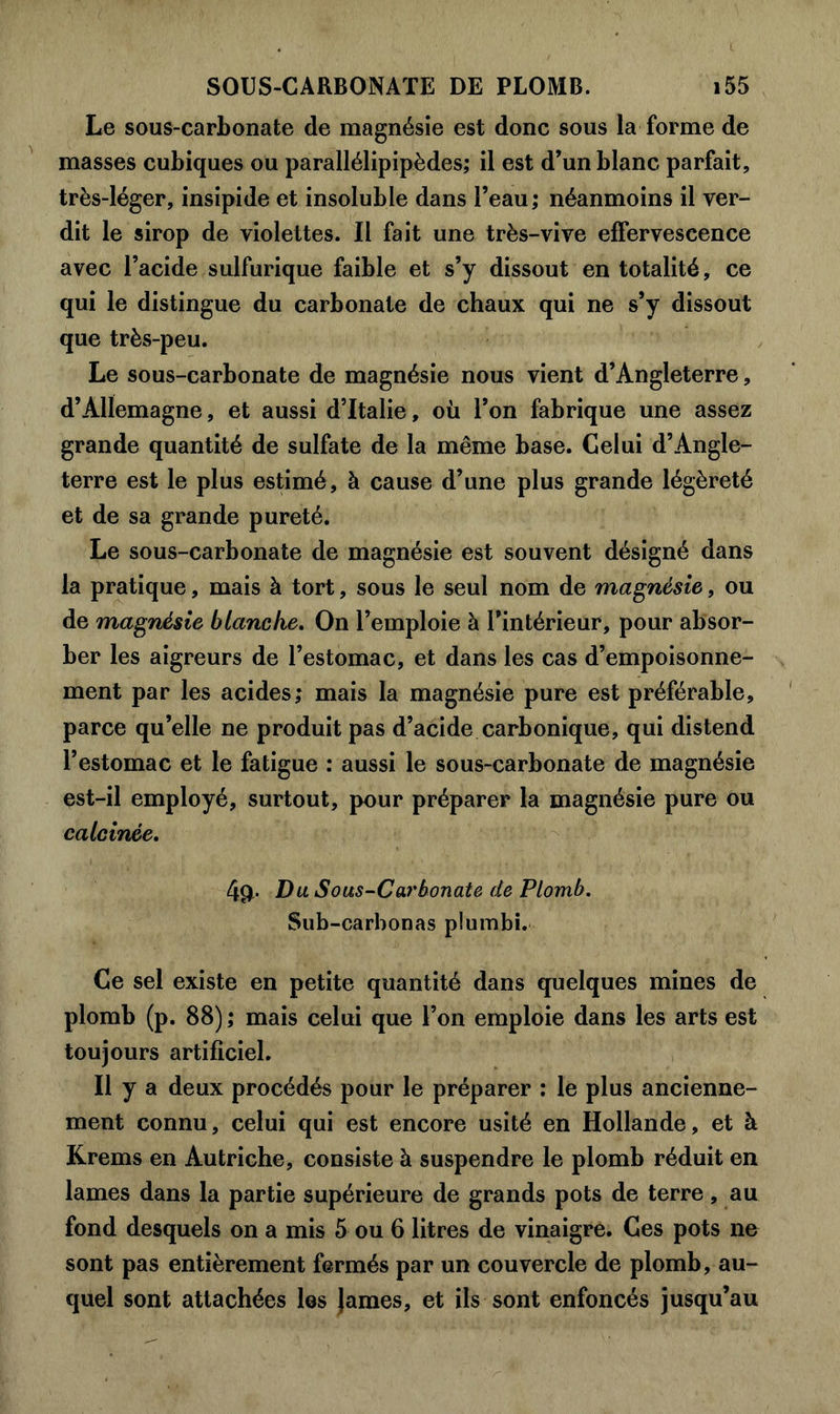 Le sous-carbonate de magnésie est donc sous la forme de masses cubiques ou parallélipipèdes; il est d’un blanc parfait, très-léger, insipide et insoluble dans l’eau; néanmoins il ver- dit le sirop de violettes. Il fait une très-vive effervescence avec l’acide sulfurique faible et s’y dissout en totalité, ce qui le distingue du carbonate de chaux qui ne s’y dissout que très-peu. Le sous-carbonate de magnésie nous vient d’Angleterre, d’Allemagne, et aussi d’Italie, où l’on fabrique une assez grande quantité de sulfate de la même base. Gelui d’Angle- terre est le plus estimé, à cause d’une plus grande légèreté et de sa grande pureté. Le sous-carbonate de magnésie est souvent désigné dans la pratique, mais à tort, sous le seul nom de magnésie, ou de magnésie blanche. On l’emploie à l’intérieur, pour absor- ber les aigreurs de l’estomac, et dans les cas d’empoisonne- ment par les acides; mais la magnésie pure est préférable, parce qu’elle ne produit pas d’acide carbonique, qui distend l’estomac et le fatigue : aussi le sous-carbonate de magnésie est-il employé, surtout, pour préparer la magnésie pure ou calcinée. 4p. Du Sous-Carbonate de Plomb. Sub-carbonas plumbi. Ce sel existe en petite quantité dans quelques mines de plomb (p. 88) ; mais celui que l’on emploie dans les arts est toujours artificiel. Il y a deux procédés pour le préparer : le plus ancienne- ment connu, celui qui est encore usité en Hollande, et à Krems en Autriche, consiste à suspendre le plomb réduit en lames dans la partie supérieure de grands pots de terre, au fond desquels on a mis 5 ou 6 litres de vinaigre. Ces pots ne sont pas entièrement fermés par un couvercle de plomb, au- quel sont attachées les james, et ils sont enfoncés jusqu’au