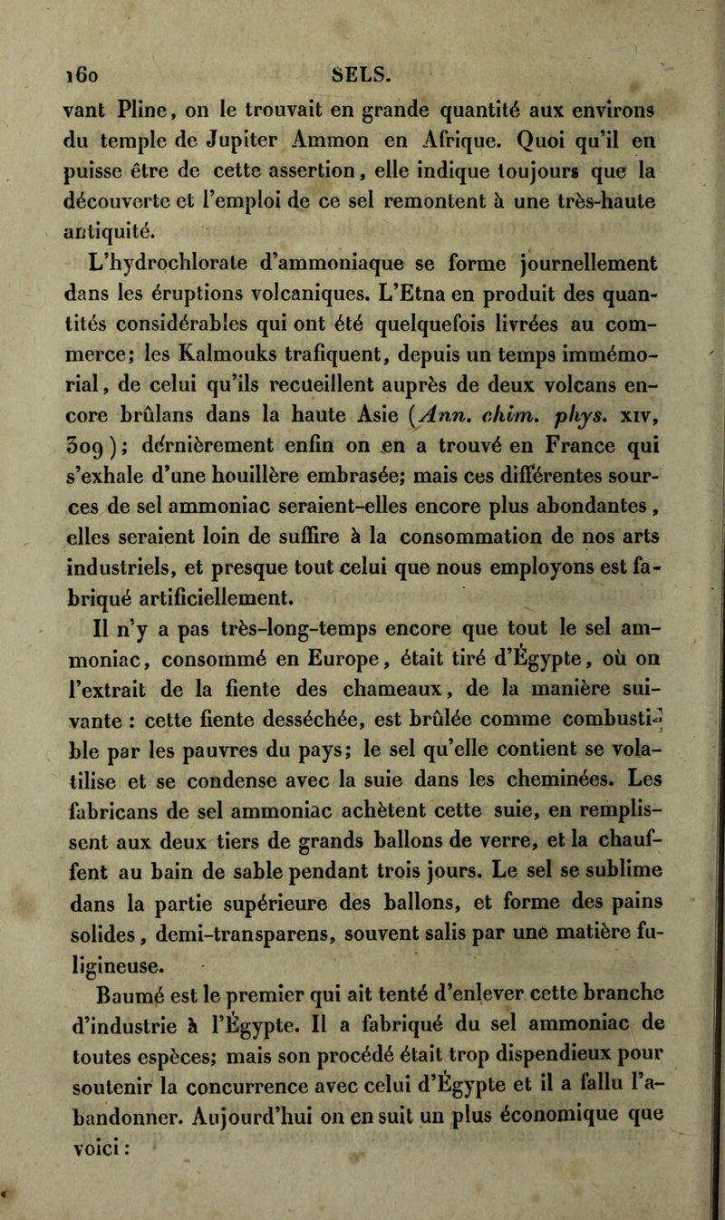 vant Pline, on le trouvait en grande quantité aux environs du temple de Jupiter Ammon en Afrique. Quoi qu’il en puisse être de cette assertion, elle indique toujours que la découverte et l’emploi de ce sel remontent h une très-haute antiquité. L’hydrochlorate d’ammoniaque se forme journellement dans les éruptions volcaniques. L’Etna en produit des quan- tités considérables qui ont été quelquefois livrées au com- merce; les Kalmouks trafiquent, depuis un temps immémo- rial , de celui qu’ils recueillent auprès de deux volcans en- core brûlans dans la haute Asie ( Ann. chlm. pliys. xiv, 309); dernièrement enfin on en a trouvé en France qui s’exhale d’une houillère embrasée; mais ces différentes sour- ces de sel ammoniac seraient-elles encore plus abondantes , elles seraient loin de suffire à la consommation de nos arts industriels, et presque tout celui que nous employons est fa- briqué artificiellement. Il n’y a pas très-long-temps encore que tout le sel am- moniac, consommé en Europe, était tiré d’Égypte, où on l’extrait de la fiente des chameaux, de la manière sui- vante : cette fiente desséchée, est brûlée comme combustb» ble par les pauvres du pays; le sel qu’elle contient se vola- tilise et se condense avec la suie dans les cheminées. Les fabricans de sel ammoniac achètent cette suie, en remplis- sent aux deux tiers de grands ballons de verre, et la chauf- fent au bain de sable pendant trois jours. Le sel se sublime dans la partie supérieure des ballons, et forme des pains solides , demi-transparens, souvent salis par une matière fu- ligineuse. Baumé est le premier qui ait tenté d’enlever cette branche d’industrie à l’Égypte. Il a fabriqué du sel ammoniac de toutes espèces; mais son procédé était trop dispendieux pour soutenir la concurrence avec celui d’Égypte et il a fallu l’a- bandonner. Aujourd’hui on en suit un plus économique que voici :