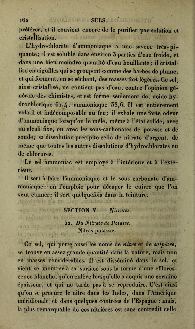 i6a SELS. préférer, et il convient encore de le purifier par solution et cristallisation. L’hydrochlorate d’ammoniaque a une saveur très-pi- quante; il est soluble dans environ 3 parties d’eau froide, et dans une bien moindre quantité d’eau bouillante; il cristal- lise en aiguilles qui se groupent comme des barbes de plume, et qui forment, en se séchant, des masses fort légères. Ce sel, ainsi cristallisé, ne contient pas d’eau, xontre l’opinion gé- nérale des chimistes, et est formé seulement de, acide hy- drochlorique 61.4, ammoniaque 38,6. Il est entièrement volatil et indécomposable au feu; il exhale une forte odeur d’ammoniaque lorsqu’on le mêle, même à l’état solide, avec un alcali fixe, ou avec les sous-carbonates de potasse et de soude ; sa dissolution précipite celle de nitrate d’argent, de même que toutes les autres dissolutions d’hydrochlorates ou de chlorures. Le sel ammoniac est employé à l’intérieur et à l’exté- rieur. Il sert à faire l’ammoniaque et le sous-carbonate d’am- moniaque ; on l’emploie pour décaper le cuivre que l’on veut étamer; il sert quelquefois dans la teinture. SECTION V. — Nitrates. 52. Du Nitrate de Potasse. Nitras potassæ. Ce sel, qui porte aussi les noms de nitre et de salpêtre, se trouve en assez grande quantité dans la nature, mais non en masses considérables. Il est disséminé dans le sol, et vient se montrer à sa surface sous la forme d’une efflores- cence blanche, qu’on enlève lorsqu’elle a acquis une certaine épaisseur, et qui ne tarde pas à se reproduire. C’est ainsi qu’on se procure le nitre dans les Indes, dans l’Amérique méridionale et dans quelques contrées de l’Espagne : mais, la plus remarquable de ces nitrières est sans contredit celle