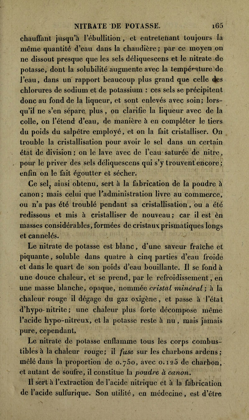 chauffant jusqu’à l’ébullition, et entretenant toujours la même quantité d’eau dans la chaudière ; par ce moyen on ne dissout presque que les sels déliquescens et le nitrate de potasse, dont la solubilité augmente avec la température de l’eau, dans un rapport beaucoup plus grand que celle des chlorures de sodium et de potassium : ces sels se précipitent donc au fond de la liqueur, et sont enlevés avec soin; lors- qu’il ne s’en sépare plus , on clarifie la liqueur avec de la colle, on l’étend d’eau, de manière à en compléter le tiers du poids du salpêtre employé, et on la fait cristalliser. On trouble la cristallisation pour avoir le sel dans un certain état de division; on le lave avec de 1 eau saturée de nitre, pour le priver des sels déliquescens qui s’y trouvent encore; enfin on le fait égoutter et sécher. Ce selj ainsi obtenu, sert à la fabrication de la poudre à canon; mais celui que l’administration livre au commerce, ou n’a pas été troublé pendant sa cristallisation, ou a été redissous et mis à cristalliser de nouveau; car il est èn masses considérables, formées de cristaux prismatiques longs et cannelés. , Le nitrate de potasse est blanc, d’une saveur fraîche et piquante, soluble dans quatre à cinq parties d’eau froide et dans le quart de son poids d’eau bouillante. II se fond à une douce chaleur, et se prend, par le refroidissement, en une masse blanche, opaque, nommée cristal minéral ; à la chaleur rouge il dégage du gaz oxigène, et passe à l’état d’hypo-nitrite ; une chaleur plus forte décompose même l’acide hypo-nitreux, et la potasse reste à nu, mais jamais pure, cependant. Le nitrate de potasse enflamme tous les corps combus- tibles à la chaleur rouge; il fuse sur les charbons ardens; mêlé dans la proportion de 0.760, avec 0.126 de charbon, et autant de soufre, il constitue la poudre à canon. Il sert à l’extraction de l’acide nitrique et à la fabrication de l’acide sulfurique. Son utilité, en médecine , est d’être