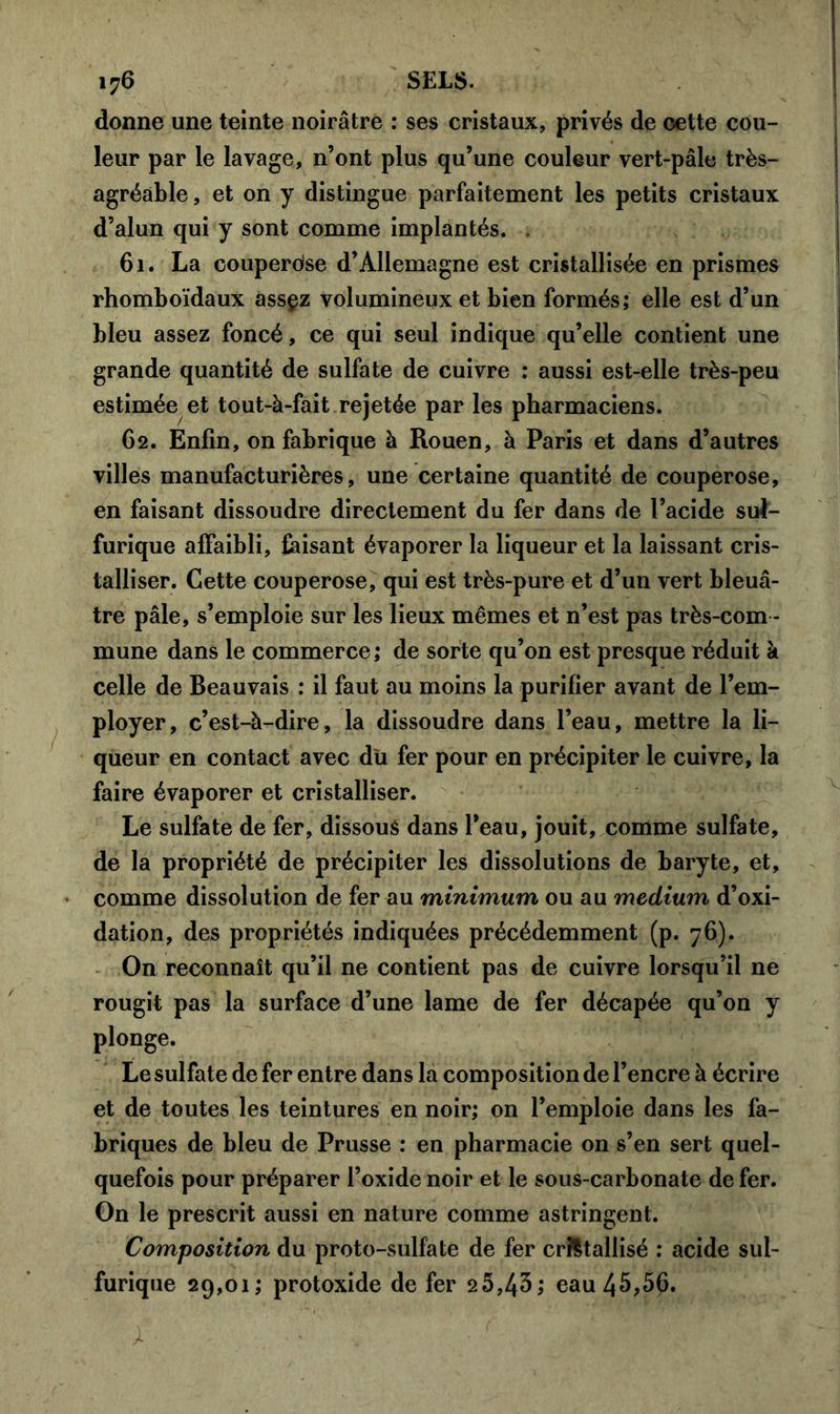 donne une teinte noirâtre : ses cristaux, privés de oette cou- leur par le lavage, n’ont plus qu’une couleur vert-pâle très- agréable , et on y distingue parfaitement les petits cristaux d’alun qui y sont comme implantés. . 61. La couperdse d’Allemagne est cristallisée en prismes rhomboïdaux assçz volumineux et bien formés; elle est d’un bleu assez foncé, ce qui seul indique qu’elle contient une grande quantité de sulfate de cuivre : aussi est-elle très-peu estimée et tout-à-fait rejetée par les pharmaciens. 62. Enfin, on fabrique à Rouen, à Paris et dans d’autres villes manufacturières, une certaine quantité de couperose, en faisant dissoudre directement du fer dans de l’acide sul- furique affaibli, faisant évaporer la liqueur et la laissant cris- talliser. Cette couperose, qui est très-pure et d’un vert bleuâ- tre pâle, s’emploie sur les lieux mêmes et n’est pas très-com - mune dans le commerce; de sorte qu’on est presque réduit à celle de Beauvais : il faut au moins la purifier avant de l’em- ployer, c’est-à-dire, la dissoudre dans l’eau, mettre la li- queur en contact avec du fer pour en précipiter le cuivre, la faire évaporer et cristalliser. Le sulfate de fer, dissoué dans l’eau, jouit, comme sulfate, de la propriété de précipiter les dissolutions de baryte, et, comme dissolution de fer au minimum ou au medium d’oxi- dation, des propriétés indiquées précédemment (p. 76). On reconnaît qu’il ne contient pas de cuivre lorsqu’il ne rougit pas la surface d’une lame de 1er décapée qu’on y plonge. Le sulfate de fer entre dans la composition de l’encre à écrire et de toutes les teintures en noir; on l’emploie dans les fa- briques de bleu de Prusse ; en pharmacie on s’en sert quel- quefois pour préparer l’oxide noir et le sous-carbonate de fer. On le prescrit aussi en nature comme astringent. Composition du proto-sulfate de fer cristallisé : acide sul- furique 29,01; protoxide de fer 25,43; eau 45,5£.