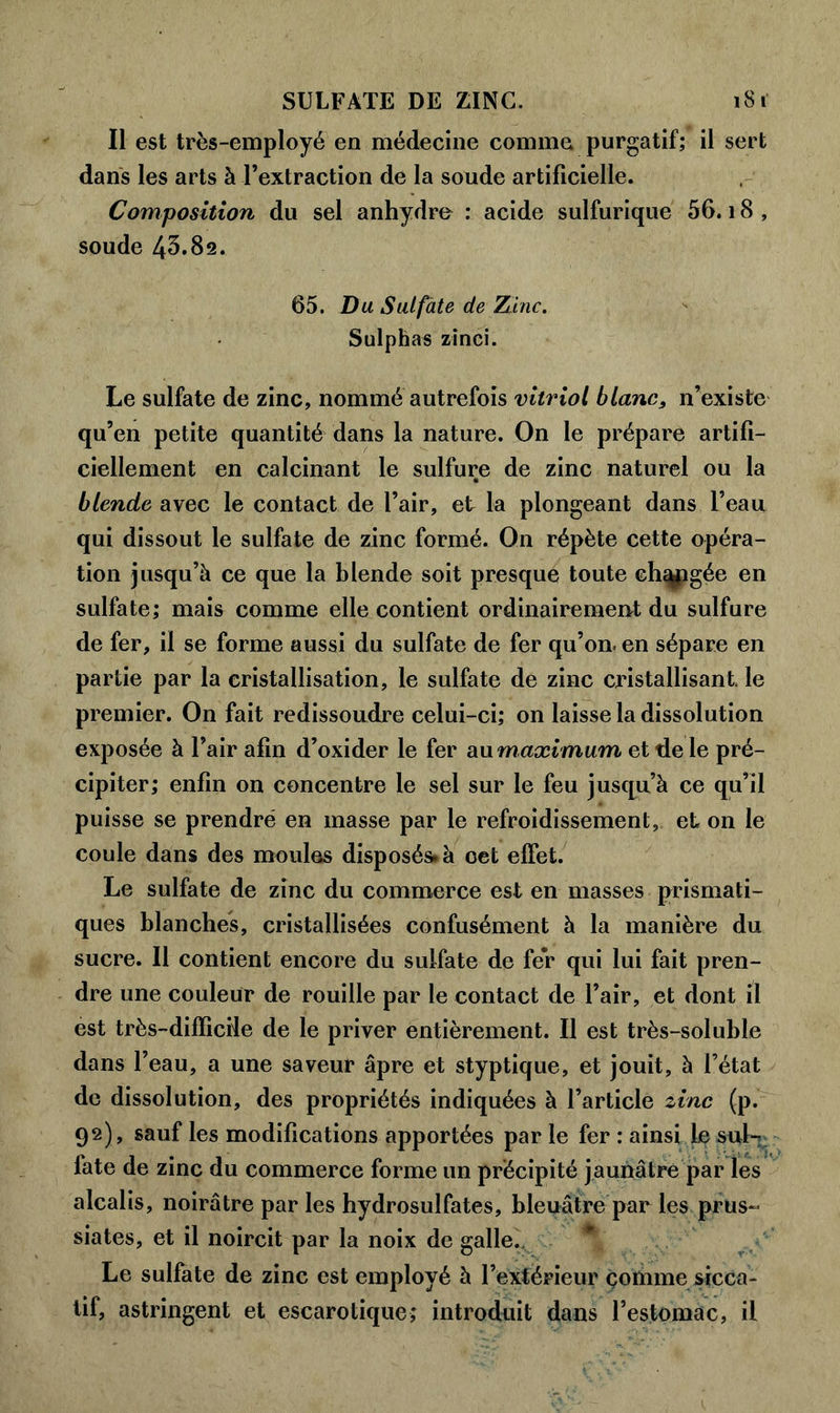 SULFATE DE ZINC. 1S1 Il est très-employé en médecine comme purgatif; il sert dans les arts à l’extraction de la soude artificielle. Composition du sel anhydre : acide sulfurique 56.18, soude 43.82. 65. Du Sulfâte de Zinc. Sulphas zinci. Le sulfate de zinc, nommé autrefois vitriol blanc, n’existe qu’en petite quantité dans la nature. On le prépare artifi- ciellement en calcinant le sulfure de zinc naturel ou la blende avec le contact de l’air, et la plongeant dans l’eau qui dissout le sulfate de zinc formé. On répète cette opéra- tion jusqu’à ce que la blende soit presque toute eh^pgée en sulfate; mais comme elle contient ordinaire meurt du sulfure de fer, il se forme aussi du sulfate de fer qu’on, en sépare en partie par la cristallisation, le sulfate de zinc cristallisant le premier. On fait redissoudre celui-ci; on laisse la dissolution exposée à l’air afin d’oxider le fer au maximum et de le pré- cipiter; enfin on concentre le sel sur le feu jusqu’à ce qu’il puisse se prendre en masse par le refroidissement, et on le coule dans des moules disposés, à oet effet. Le sulfate de zinc du commerce est en masses prismati- ques blanches, cristallisées confusément à la manière du sucre. Il contient encore du sulfate de fer qui lui fait pren- dre une couleur de rouille par le contact de l’air, et dont il est très-difficile de le priver entièrement. Il est très-soluble dans l’eau, a une saveur âpre et styptique, et jouit, à l’état de dissolution, des propriétés indiquées à l’article zinc (p. 92), sauf les modifications apportées par le fer : ainsi le sul- fate de zinc du commerce forme un précipité jaunâtre par les alcalis, noirâtre parles hydrosulfates, bleuâtre par les prus- siates, et il noircit par la noix de galle.. Le sulfate de zinc est employé à l’extérieur comme sicca- tif, astringent et escarotique; introduit dans l’estomac, il