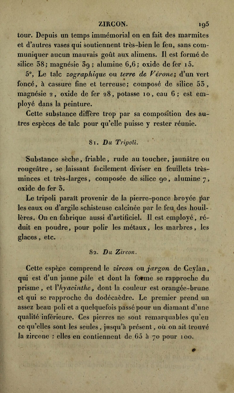 tour. Depuis un temps immémorial on en fait des marmites et d’autres vases qui soutiennent très-bien le feu, sans com- muniquer aucun mauvais goût aux alimens. Il est formé de silice 58; magnésie 69 ; alumine 6,6; oxide de fer i5. 5°, Le talc zographique ou terre de Vérone; d’un vert foncé, à cassure fine et terreuse; composé de silice 55, magnésie 2, oxide de fer 28, potasse 10, eau 6; est em- ployé dans la peinture. Cette substance diffère trop par sa composition des au- tres espèces de talc pour qu’elle puisse y rester réunie. 81. Du Tripoli. Substance sèche, friable, rude au toucher, jaunâtre ou rougeâtre, se laissant facilement diviser en feuillets très- minces et très-larges, composée de silice 90, alumine 7, oxide de fer 5. Le tripoli paraît provenir de la pierre-ponce broyée par les eaux ou d’argile schisteuse calcinée par le feu des houil- lères, On en fabrique aussi d’artificiel. Il est employé, ré- duit en poudre, pour polir les métaux, les marbres, les glaces, etc. <82. Du Zircon. ■ 1 Cette espèce comprend le zircon ou jargon de Ceylan, qui est d’un jaune pâle et dont la fotme se rapproche du prisme , et Y hyacinthe 3 dont la couleur est orangée-brune et qui se rapproche du dodécaèdre. Le premier prend un assez beau poli et a quelquefois passé pour un diamant d’une qualité inférieure. Ces pierres ne sont remarquables qu’en ce qu’elles sont les seules, jusqu’à présent, où on ait trouvé la zircone : elles en contiennent de 65 à 70 pour 100.