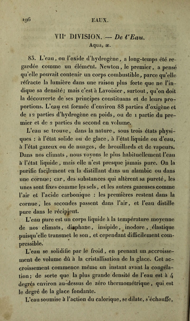 EAUX. 'O6 VII* DIVISION. — De VEau. Aqua, æ. 83. L’eau, ou l’oxide d’hydrogène, a long-temps été re- gardée comme un élément. Newton, le premier, a pensé qu’elle pouvait contenir un corps combustible, parce qu’elle réfracte la lumière dans une raison plus forte que ne l’in- dique sa densité; mais c’est à Lavoisier , surtout, qu’on doit la découverte de ses principes constituans et de leurs pro- portions. L’eau est formée d’environ 88 parties d’oxigène et de 12 parties d’hydrogène en poids, ou de î partie du pre- mier et de 2 parties du second en volume. L’eau se trouve, dans la nature, sous trois états physi- ques : à l’état solide ou de glace, à l’état liquide ou d’eau, à l’état gazeux ou de nuages, de brouillards et de vapeurs. Dans nos climats , nous voyons le plus habituellement l’eau à l’état liquide, mais elle n’est presque jamais pure. On la purifie facilement en la distillant dans un alambic ou dans une cornue; car, des substances qui altèrent sa pureté, les unes sont fixes comme les sels, et les autres gazeuses comme l’air et l’acide carbonique : les premières restent dans la cornue, les secondes passent dans l’air, et l’eau distille pure dans le récipient. L’eau pure est un corps liquide à la température moyenne de nos climats, diaphane, insipide, inodore , élastique puisqu’elle transmet le son, et cependant difficilement com- pressible. L’eau se solidifie par le froid, en prenant un accroisse- ment de volume dû à la cristallisation de la glace. Cet ac- croissement commence même un instant avant la congéla- tion; de sorte que la plus grande densité de l’eau est à 4 degrés environ au-dessus de zéro thermométrique, qui est le degré de la glace fondante. L’eau soumise à l’action du calorique, se dilate, s’échauffe.