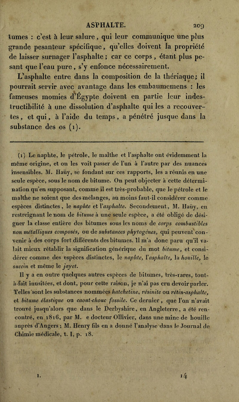 lûmes : c’est à leur salure, qui leur communique une plus grande pesanteur spécifique, qu’elles doivent la propriété de laisser surnager l’asphalte ; car ce corps , étant plus pe- sant que l’eau pure, s’y enfonce nécessairement. L^asphalte entre dans la composition de la thériaque; il pourrait servir avec avantage dans les embaumemens : les fameuses momies d’Égypte doivent en partie leur indes- tructibilité à une dissolution d’asphalte qui les a recouver- tes , et qui, à l’aide du temps, a pénétré jusque dans la substance des os (1). (1) Le naphte, le pétrole, le malthe et l’asphalte ont évidemment la même origine, et on les voit passer de l’un à l’autre par des nuances insensibles. M. Haüy, «e fondant sur ces rapports, les a réunis en une seule espèce, sous le nom de bitume. O11 peut objecter à cette détermi- nation qu’en supposant, comme il est très-probable, que le pétrole et le malthe ne soient que des mélanges, au moins faut-il considérer comme espèces distinctes, \c naphte et l'asphalte. Secondement, M. Haüy, en restreignant le nom de bitume à une seule espèce, a été obligé de dési- gner la classe entière des bitumes sous les noms de corps combustibles non métalliques composés, ou de substances phytogènes, qui peuvent con- venir à des corps fort différents des bitumes. 11 m’a donc paru qu’il va- lait mieux rétablir la signification générique du mot bitume, et consi- dérer comme des espèces distinctes, le naphte, l’asphalte, la houille, le succin et même le jayet. Il y a en outre quelques autres espèces de bitumes, très-rares, tout- à-fait inusitées, et dont, pour cette raison, je n’ai pas cru devoir parler. Telles sont les substances nommées hatchetine, résinite ou rétin* asp halte, et bitume élastique ou caout-chouc fossile. Ce dernier, que l’on n’avait trouvé jusqu’alors que dans le Derbyshire, en Angleterre, a été ren- contré, en 1816, par M. e docteur Ollivier, dans une mine de houille auprès d'Angers ; M. Henry fils en a donné l’analyse dans le Journal de Chimie médicale, t. I, p. 18. I. 4