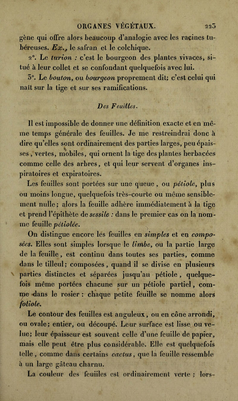 gène qui offre alors beaucoup d’analogie avec les racines tu- béreuses. Ex., le safran et le colchique. 2°. Le turion : c’est le bourgeon des plantes vivaces, si- tué à leur collet et se confondant quelquefois avec lui. 3°. Le bouton, ou bourgeon proprement dit; c’est celui qui naît sur la tige et sur ses ramifications. Des Feuilles. Il est impossible de donner une définition exacte et en mê- me temps générale des feuilles. Je me restreindrai donc à dire qu’elles sont ordinairement des parties larges, peu épais- ses , vertes, mobiles, qui ornent la tige des plantes herbacées comme celle des arbres, et qui leur servent d’organes ins- piratoires et expiratoires. Les feuilles sont portées sur une queue, ou pètiole> plus ou moins longue, quelquefois très-courte ou même sensible- ment nulle; alors la feuille adhère immédiatement à la tige et prend l’épithète de sessile : dans le premier cas on la nom- me feuille pétiolée. On distingue encore les feuilles en simples et en compo- sées. Elles sont simples lorsque le limbe, ou la partie large de la feuille, est continu dans toutes ses parties, comme dans le tilleul; composées, quand il se divise en plusieurs parties distinctes et séparées jusqu’au pétiole, quelque- fois même portées chacune sur un pétiole partiel, com- ité dans le rosier : chaque petite feuille se nomme alors foliole. Le contour des feuilles est anguleux, ou en cône arrondi, ou ovale; entier, ou découpé. Leur surface est lisse ou ve- lue; leur épaisseur est souvent celle d’une feuille de papier, mais elle peut être plus considérable. Elle est quelquefois telle , comme dans certains cactus, que la feuille ressemble à un large gâteau charnu. La couleur des feuiiles est ordinairement verte ; lors-