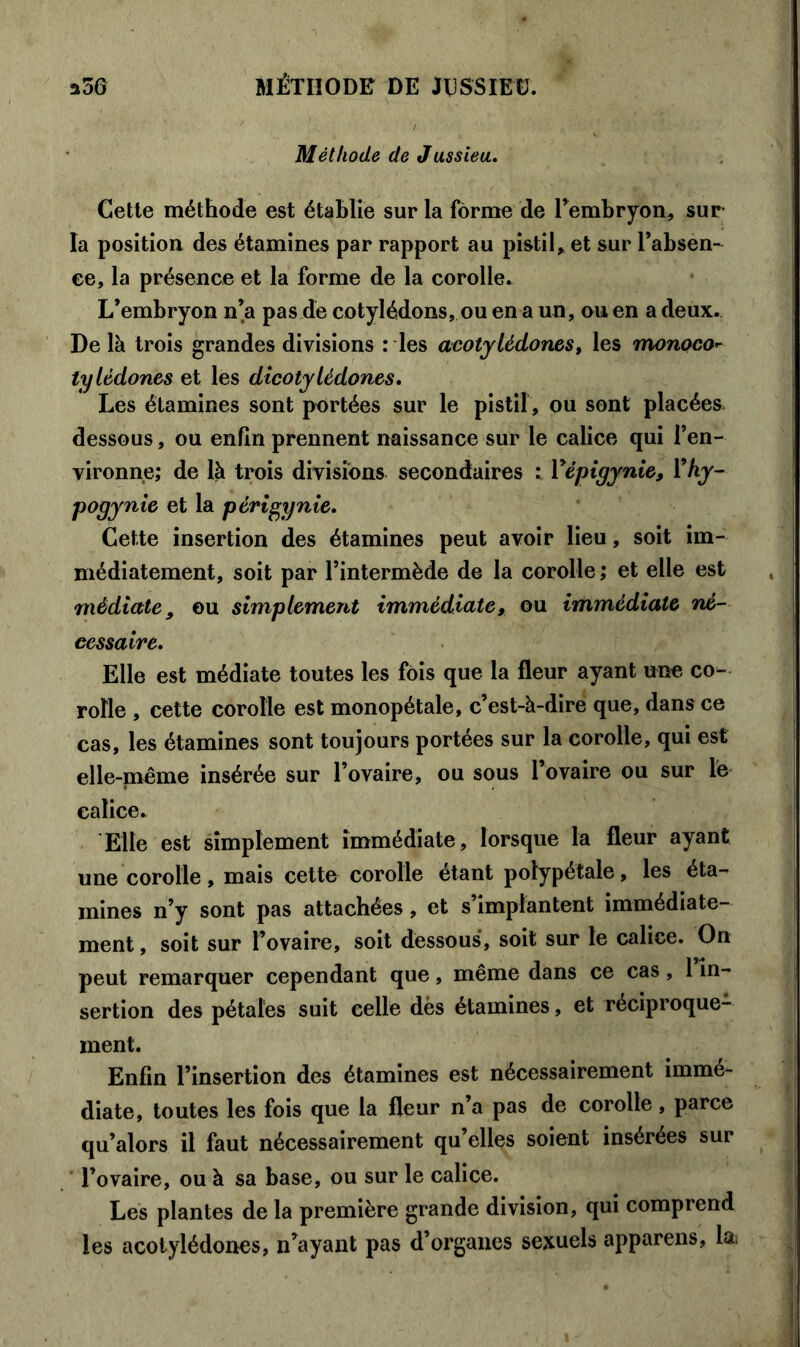 Méthode de Jussiea. Cette méthode est établie sur la forme de l’embryon, sur la position des étamines par rapport au pistil, et sur l’absen- ee, la présence et la forme de la corolle» L’embryon n’a pas de cotylédons, ou en a un, ou en a deux. De là trois grandes divisions : les acotylédones, les monoco- tylédones et les dicotylédones. Les étamines sont portées sur le pistil , ou sont placées dessous, ou enfin prennent naissance sur le calice qui l’en- vironne; de là trois divisions secondaires : Vépigynie, l*hy- pogynie et la périgynie. Cette insertion des étamines peut avoir lieu, soit im- médiatement, soit par l’intermède de la corolle; et elle est médiate, ou simplement immédiate, ou immédiate né- cessaire. Elle est médiate toutes les fois que la fleur ayant une co- rolle , cette corolle est monopétale, c’est-à-dire que, dans ce cas, les étamines sont toujours portées sur la corolle, qui est elle-même insérée sur l’ovaire, ou sous l’ovaire ou sur le calice. Elle est simplement immédiate , lorsque la fleur ayant une corolle, mais cette corolle étant polypétale, les éta- mines n’y sont pas attachées, et s’implantent immédiate- ment , soit sur l’ovaire, soit dessous, soit sur le calice. On peut remarquer cependant que, même dans ce cas, 1 in- sertion des pétales suit celle dès étamines, et réciproque- ment. Enfin l’insertion des étamines est nécessairement immé- diate, toutes les fois que la fleur n’a pas de corolle, parce qu’alors il faut nécessairement qu’elles soient insérées sur l’ovaire, ou à sa base, ou sur le calice. Les plantes de la première grande division, qui comprend les acotylédones, n’ayant pas d’organes sexuels appareils, la