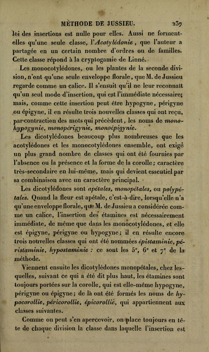 Jôi des insertions est nulle pour elles. Aussi ne forment- elles qu’une seule classe, Y Acotylédonie , que l’auteur a partagée en un certain nombre d’ordres ou de familles^ Cette classe répond à la cryptogamie de Linné. Les monocotylédones, ou les plantes de la seconde divi- sion, n’ont qu’une seule enveloppe florale, queM. de Jussieu regarde comme un calice. Il s’ensuit qu’il ne leur reconnaît qu’un seul mode d’insertion, qui est l’immédiate nécessaire; mais, comme cette insertion peut être hypogyne, périgyne ou épigyne, il en résulte trois nouvelles classes qui ont reçu, par contraction des mots qui précèdent, les noms de mono- hypogynie, monopérigy nie, monoépigynie. Les dicotylédones beaucoup plus nombreuses que les acotylédones et les monocotylédones ensemble, ont exigé un plus grand nombre de classes qui ont été fournies par l’absence ou la présence et la forme de la corolle; caractère très-secondaire en lui-même, mais qui devient essentiel par sa combinaison avec un caractère principal. Les dicotylédones sont apétales, monopétales, ou polypé- tales. Quand la fleur est apétale, c’est-à-dire, lorsqu’elle n’a qu’une enveloppe florale, que M. de Jussieu a considérée com- me un calice, l’insertion des étamines est nécessairement immédiate, de même que dans les monocotylédones, et elle est épigyne, périgyne ou hypogyne; il en résulte encore trois nouvelles classes qui ont été nommées épistaminie, pé- ristaminie, hypostaminie : ce sont les 5e, 6e et ye de la méthode. Viennent ensuite les dicotylédones monopétales, chez les- quelles, suivant ce qui a été dit plus haut, les étamines sont toujours portées sur la corolle, qui est elle-même hypogyne, périgyne ou épigyne ; de là ont été formés les noms de hy- pocorollie, pèricorollie, épicorollie, qui appartiennent aux classes suivantes. Comme on peut s’en apercevoir, on place toujours en tê- te de chaque division la classe dans laquelle l’insertion est