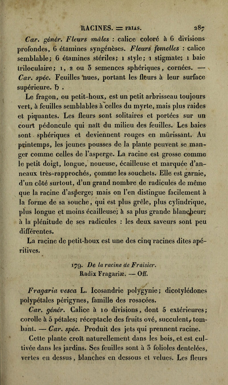 Car. gènér. Fleurs mâles : calice coloré à 6 divisions profondes, 6 étamines syngénèses. Fleurs femelles : calice semblable; 6 étamines stériles; 1 style; 1 stigmate; 1 baie triloculaire ; 1, 2 ou 3 semences sphériques, cornées. — Car. spéc. Feuilles Rues, portant les fleurs à leur surface supérieure, b • Le fragon, ou petit-houx, est un petit arbrisseau toujours vert, à feuilles semblables à celles du myrte, mais plus raides et piquantes. Les fleurs sont solitaires et portées sur un court pédoncule qui naît du milieu des feuilles. Les baies sont sphériques et deviennent rouges en mûrissant. Au printemps, les jeunes pousses de la plante peuvent se man- ger comme celles de l’asperge. La racine est grosse comme le petit doigt, longue, noueuse, écailleuse et marquée d’an- neaux très-rapprochés, comme les souchets. Elle est garnie, d’un côté surtout, d’un grand nombre de radicules de même que la racine d’asperge; mais on l’en distingue facilement à la forme de sa souche, qui est plus grêle, plus cylindrique, plus longue et moins écailleuse; à sa plus grande blancheur; à la plénitude de ses radicules : les deux saveurs sont peu différentes. La racine de petit-houx est une des cinq racines dites apé- ritives. 179. De la racine de Fraisier. Radix Fragariæ. — Off. Fragaria vesca L. Icosandrie polygynie ; dicotylédones polypétales périgynes, famille des rosacées. Car. génèr. Galice à 10 divisions, dont 5 extérieures; corolle à 5 pétales; réceptacle des fruits ové, succulent, tom- bant. — Car. spéc. Produit des jets qui prennent racine. Cette plante croît naturellement dans les bois, et est cul- tivée dans les jardins. Ses feuilles sont à 3 folioles dentelées, vertes en dessus, blanches en dessous et velues. Les fleurs